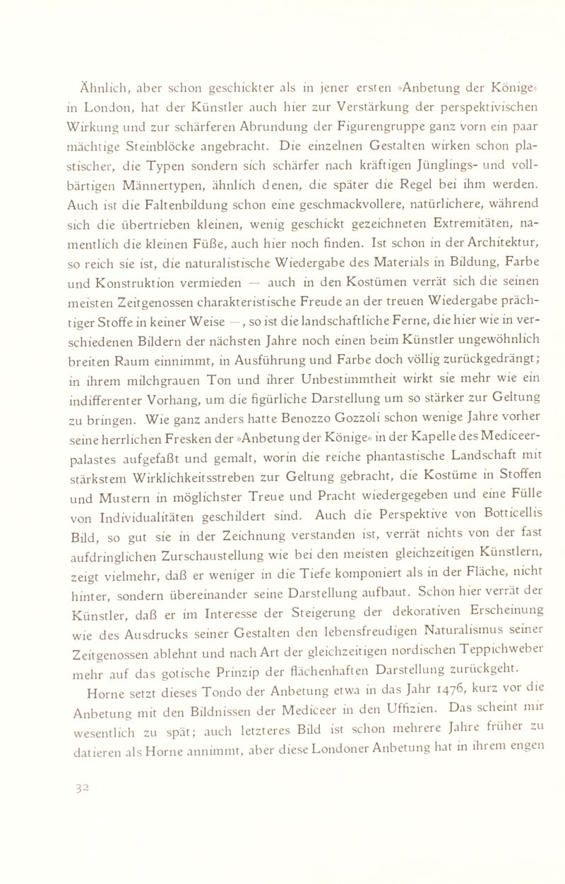 Ähnlich, aber schon geschickter als in jener ersten »Anbetung der Könige' in London, hat der Künstler auch hier zur Verstärkung der perspektivischen Wirkung und zur schärferen Abrundung der Figurengruppe ganz vorn ein paar mächtige Steinblöcke angebracht. Die einzelnen Gestalten wirken schon pla¬ stischer, die Typen sondern sich schärfer nach kräftigen Jünglings- und voll¬ bärtigen Männertypen, ähnlich denen, die später die Regel bei ihm werden. Auch ist die Faltenbüdung schon eine geschmackvollere, natürlichere, während sich die übertrieben kleinen, wenig geschickt gezeichneten Extremitäten, na¬ mentlich die kleinen Füße, auch hier noch finden. Ist schon in der Architektur, so reich sie ist, die naturalistische Wiedergabe des Materials in Bildung, Farbe und Konstruktion vermieden — auch in den Kostümen verrät sich die seinen meisten Zeitgenossen charakteristische Freude an der treuen Wiedergabe präch¬ tiger Stoffe in keiner Weise , so ist die landschaftliche Ferne, die hier wie in ver¬ schiedenen Bildern der nächsten Jahre noch einen beim Künstler ungewöhnlich breiten Raum einnimmt, in Ausführung und Farbe doch völlig zurückgedrängt; in ihrem milchgrauen Ton und ihrer Unbestimmtheit wirkt sie mehr wie ein indifferenter Vorhang, um die figürliche Darstellung um so stärker zur Geltung zu bringen. Wie ganz anders hatte Benozzo Gozzoli schon wenige Jahre vorher seine herrlichen Fresken der »»Anbetung der Könige<< in der Kapelle des Mediceei- palastes aufgefaßt und gemalt, worin die reiche phantastische Landschaft mit stärkstem Wirklichkeitsstreben zur Geltung gebracht, die Kostüme in Stoffen und Mustern in möglichster Treue und Pracht wiedergegeben und eine Fülle von Individualitäten geschildert sind. Auch die Perspektive von Botticellis Bild, so gut sie in der Zeichnung verstanden ist, verrät nichts von der fast aufdringlichen Zurschaustellung wie bei den meisten gleichzeitigen Künstlern, zeigt vielmehr, daß er weniger in die Tiefe komponiert als in der Fläche, nicht hinter, sondern übereinander seine Darstellung aufbaut. Schon hier verrät dei Künstler, daß er im Interesse der Steigerung der dekorativen Erscheinung wie des Ausdrucks seiner Gestalten den lebensfreudigen Naturalismus seinet Zeitgenossen ablehnt und nach Art der gleichzeitigen nordischen Teppichweber mehr auf das gotische Prinzip der flächenhaften Darstellung zurückgeht. Horne setzt dieses Tondo der Anbetung etwa in das Jahr 1476, kurz vor die Anbetung mit den Bildnissen der Mediceer in den Uffizien. Das scheint mir wesentlich zu spät; auch letzteres Bild ist schon mehrere Jahre früher zu datieren als Horne annimmt, aber diese Londoner Anbetung hat in ihrem engen