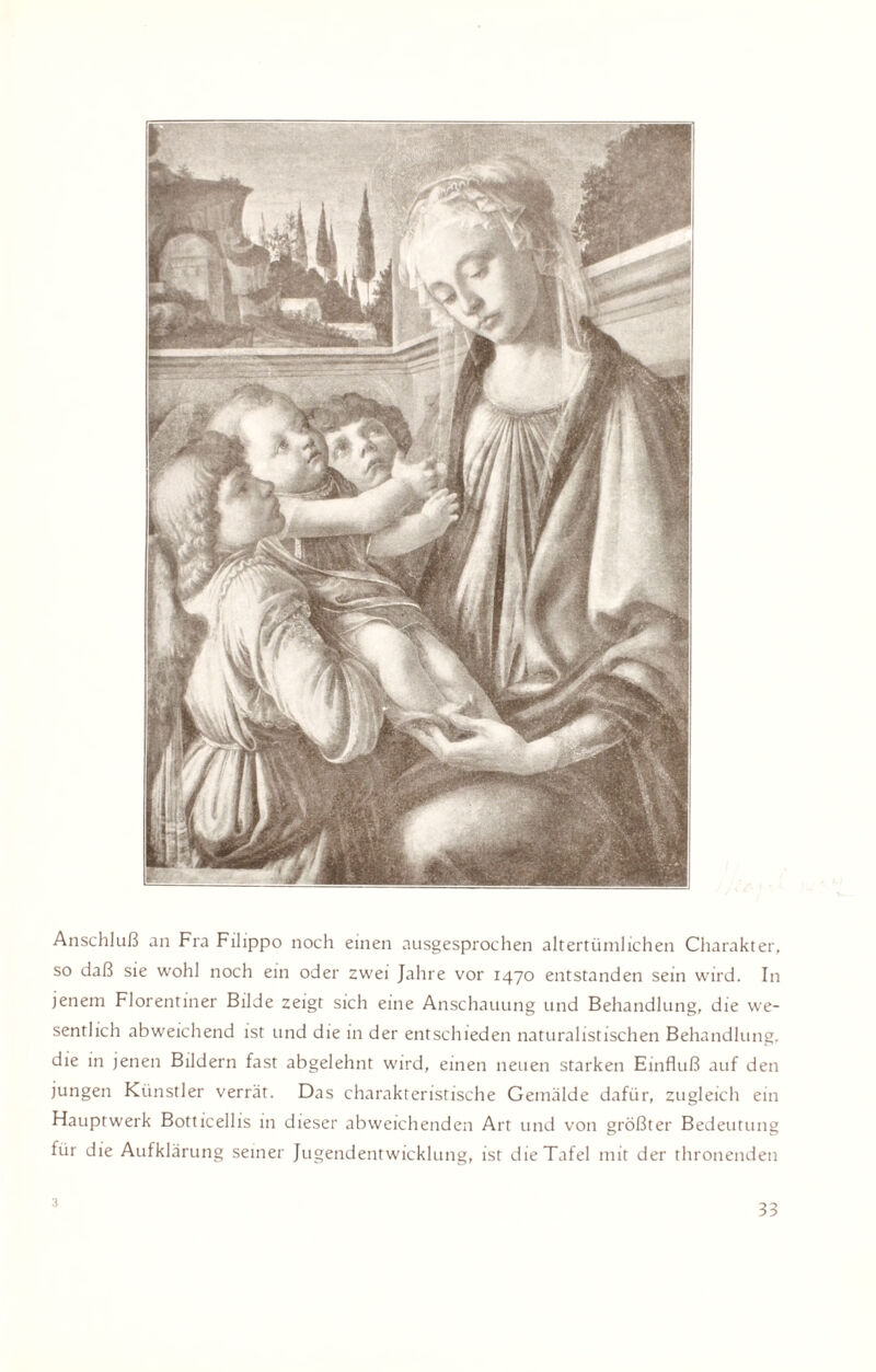 Anschluß an Fra Filippo noch einen ausgesprochen altertümlichen Charakter, so daß sie wohl noch ein oder zwei Jahre vor 1470 entstanden sein wird. In jenem Florentiner Bilde zeigt sich eine Anschauung und Behandlung, die we¬ sentlich abweichend ist und die in der entschieden naturalistischen Behandlung, die in jenen Bildern fast abgelehnt wird, einen neuen starken Einfluß auf den jungen Künstler verrät. Das charakteristische Gemälde dafür, zugleich ein Hauptwerk Botticellis in dieser abweichenden Art und von größter Bedeutung für die Aufklärung seiner Jugendentwicklung, ist die Tafel mit der thronenden 3