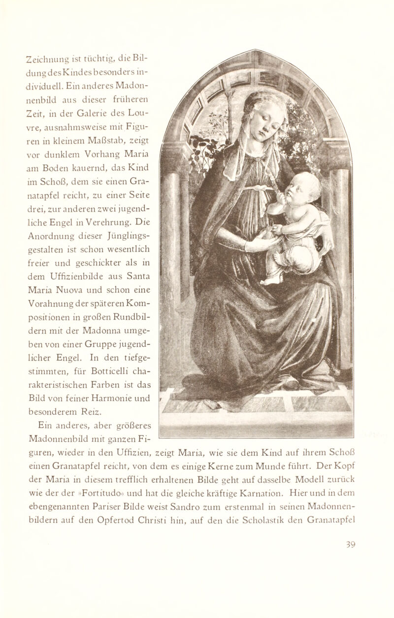 Zeichnung ist tüchtig, die Bil¬ dung des Kindes besonders in¬ dividuell. Ein anderes Madon¬ nenbild aus dieser früheren Zeit, in der Galerie des Lou¬ vre, ausnahmsweise mit Figu¬ ren in kleinem Maßstab, zeigt vor dunklem Vorhang Maria am Boden kauernd, das Kind im Schoß, dem sie einen Gra¬ natapfel reicht, zu einer Seite drei, zur anderen zwei jugend¬ liche Engel in Verehrung. Die Anordnung dieser Jünglings¬ gestalten ist schon wesentlich freier und geschickter als in dem Uffizienbilde aus Santa Maria Nuova und schon eine Vorahnung der späteren Kom¬ positionen in großen Rundbil¬ dern mit der Madonna umge¬ ben von einer Gruppe jugend¬ licher Engel. In den tiefge¬ stimmten, für Botticelli cha¬ rakteristischen Farben ist das Bild von feiner Harmonie und besonderem Reiz. Ein anderes, aber größeres Madonnenbild mit ganzen Fi¬ guren, wieder in den Uffizien, zeigt Maria, wie sie dem Kind auf ihrem Schoß einen Granatapfel reicht, von dem es einige Kerne zum Munde führt. Der Kopf der Maria in diesem trefflich erhaltenen Bilde geht auf dasselbe Modell zurück wie der der »Fortitudo« und hat die gleiche kräftige Karnation. Hier und in dem ebengenannten Pariser Bilde weist Sandro zum erstenmal in seinen Madonnen¬ bildern auf den Opfertod Christi hin, auf den die Scholastik den Granatapfel