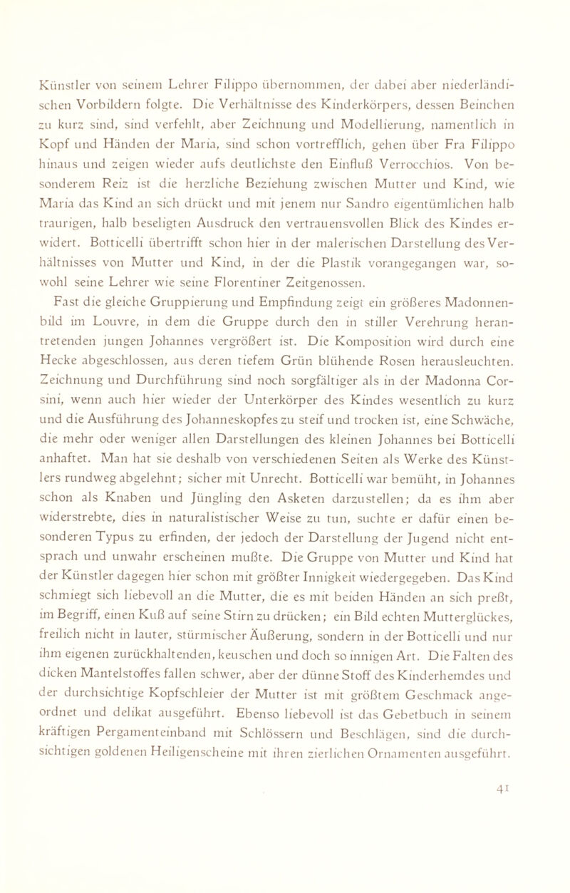 Künstler von seinem Lehrer Filippo übernommen, der dabei aber niederländi¬ schen Vorbildern folgte. Die Verhältnisse des Kinderkörpers, dessen Beinchen zu kurz sind, sind verfehlt, aber Zeichnung und Modellierung, namentlich in Kopf und Händen der Maria, sind schon vortrefflich, gehen über Fra Filippo hinaus und zeigen wieder aufs deutlichste den Einfluß Verrocchios. Von be¬ sonderem Reiz ist die herzliche Beziehung zwischen Mutter und Kind, wie Maria das Kind an sich drückt und mit jenem nur Sandro eigentümlichen halb traurigen, halb beseligten Ausdruck den vertrauensvollen Blick des Kindes er¬ widert. Botticelli übertrifft schon hier in der malerischen Darstellung des Ver¬ hältnisses von Mutter und Kind, in der die Plastik vorangegangen war, so¬ wohl seine Lehrer wie seine Florentiner Zeitgenossen. Fast die gleiche Gruppierung und Empfindung zeigt ein größeres Madonnen¬ bild im Louvre, in dem die Gruppe durch den in stiller Verehrung heran¬ tretenden jungen Johannes vergrößert ist. Die Komposition wird durch eine Hecke abgeschlossen, aus deren tiefem Grün blühende Rosen herausleuchten. Zeichnung und Durchführung sind noch sorgfältiger als in der Madonna Cor- sini, wenn auch hier wieder der Unterkörper des Kindes wesentlich zu kurz und die Ausführung des Johanneskopfes zu steif und trocken ist, eine Schwäche, die mehr oder weniger allen Darstellungen des kleinen Johannes bei Botticelli anhaftet. Man hat sie deshalb von verschiedenen Seiten als Werke des Künst¬ lers rundweg abgelehnt; sicher mit Unrecht. Botticelli war bemüht, in Johannes schon als Knaben und Jüngling den Asketen darzustellen; da es ihm aber widerstrebte, dies in naturalistischer Weise zu tun, suchte er dafür einen be¬ sonderen Typus zu erfinden, der jedoch der Darstellung der Jugend nicht ent¬ sprach und unwahr erscheinen mußte. Die Gruppe von Mutter und Kind hat der Künstler dagegen hier schon mit größter Innigkeit wiedergegeben. Das Kind schmiegt sich liebevoll an die Mutter, die es mit beiden Händen an sich preßt, im Begriff, einen Kuß auf seine Stirn zu drücken; ein Bild echten Mutterglückes, freilich nicht in lauter, stürmischer Äußerung, sondern in der Botticelli und nur ihm eigenen zurückhaltenden, keuschen und doch so innigen Art. Die Falten des dicken Mantelstoffes fallen schwer, aber der dünne Stoff des Kinderhemdes und der durchsichtige Kopfschleier der Mutter ist mit größtem Geschmack ange¬ ordnet und delikat ausgeführt. Ebenso liebevoll ist das Gebetbuch in seinem kräftigen Pergamenteinband mit Schlössern und Beschlägen, sind die durch¬ sichtigen goldenen Heiligenscheine mit ihren zierlichen Ornamenten ausgeführt. 4i