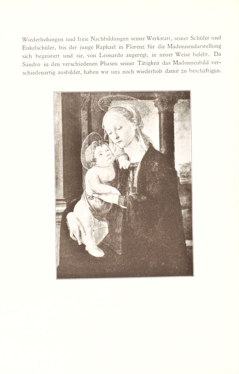 Wiederholungen und freie Nachbildungen seiner Werkstatt, seiner Schüler und Enkelschüler, bis der junge Raphael in Florenz für die Madonnendarstellung sich begeistert und sie, von Leonardo angeregt, in neuer Weise belebt. Da Sandro in den verschiedenen Phasen seiner Tätigkeit das Madonnenbild ver¬ schiedenartig ausbildet, haben wir uns noch wiederholt damit zu beschäftigen.