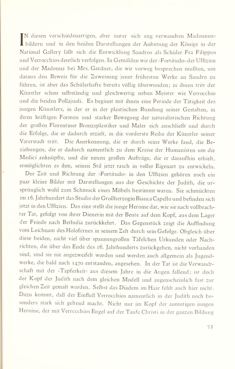 IN diesen verschiedenartigen, aber unter sich eng verwandten Madonnen¬ bildern und in den beiden Darstellungen der Anbetung der Könige in der National Gallery läßt sich die Entwicklung Sandros als Schüler Fra Filippos und Verrocchios deutlich verfolgen. In Gemälden wieder »Fortitudo« der Uffizien und der Madonna bei Mrs. Gardner, die wir vorweg besprechen mußten, um daraus den Beweis für die Zuweisung jener frühesten Werke an Sandro zu führen, ist aber das Schülerhafte bereits völlig überwunden; in ihnen tritt der Künstler schon selbständig und gleichwertig neben Meister wie Verrocchio und die beiden Pollajuoli. Es beginnt mit ihnen eine Periode der Tätigkeit des jungen Künstlers, in der er in der plastischen Rundung seiner Gestalten, in ihren kräftigen Formen und starker Bewegung der naturalistischen Richtung der großen Florentiner Bronzeplastiker und Maler sich anschließt und durch die Erfolge, die er dadurch erzielt, in die vorderste Reihe der Künstler seiner Vaterstadt tritt. Die Anerkennung, die er durch seine Werke fand, die Be¬ ziehungen, die er dadurch namentlich zu dem Kreise der Humanisten um die Medici anknüpfte, und die neuen großen Aufträge, die er daraufhin erhielt, ermöglichten es ihm, seinen Stil jetzt rasch in voller Eigenart zu entwickeln. Der Zeit und Richtung der »Fortitudo« in den Uffizien gehören noch ein paar kleine Bilder mit Darstellungen aus der Geschichte der Judith, die ur¬ sprünglich wohl zum Schmuck eines Möbels bestimmt waren. Sie schmückten im 16. Jahrhundert das Studio der Großherzogin Bianca Capello und befinden sich jetzt in den Uffizien. Das eine stellt die junge Heroine dar, wie sie nach vollbrach¬ ter Tat, gefolgt von ihrer Dienerin mit der Beute auf dem Kopf, aus dem Lager der Feinde nach Bethulia zurückkehrt. Das Gegenstück zeigt die Auffindung vom Leichnam des Holofernes in seinem Zelt durch sein Gefolge. Obgleich über diese beiden, nicht viel über spannengroßen Täfelchen Urkunden oder Nach¬ richten, die über das Ende des 16. Jahrhunderts zurückgehen, nicht vorhanden sind, sind sie me angezweifelt worden und werden auch allgemein als Jugend¬ werke, die bald nach 1470 entstanden, angesehen. In der Tat ist die Verwandt¬ schaft mit der »Tapferkeit« aus diesem Jahre in die Augen fallend; ist doch der Kopf der Judith nach dem gleichen Modell und augenscheinlich fast zur gleichen Zeit gemalt worden. Selbst das Diadem im Haar fehlt auch hier nicht. Dazu kommt, daß der Einfluß Verrocchios namentlich in der Judith noch be¬ sonders stark sich geltend macht. Nicht nur im Kopf der anmutigen jungen Heroine, der mit Verrocchios Engel auf der Taufe Christi in der ganzen Bildung