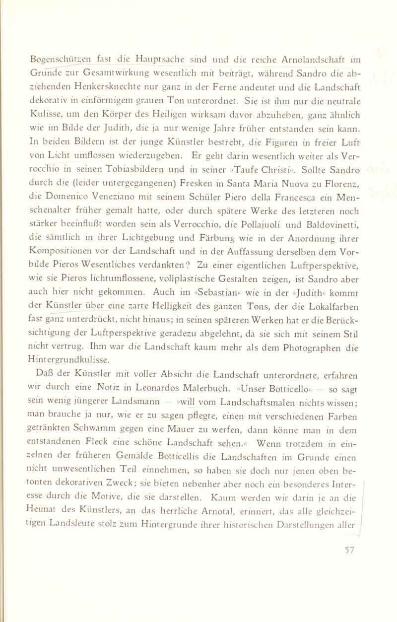 Bogenschützen fast die Hauptsache sind und die reiche Arnolandschaft im Grunde zur Gesamtwirkung wesentlich mit beiträgt, während Sandro die ab¬ ziehenden Henkersknechte nur ganz in der Ferne andeutet und die Landschaft dekorativ in einförmigem grauen Ton unterordnet. Sie ist ihm nur die neutrale Kul isse, um den Körper des Heiligen wirksam davor abzuheben, ganz ähnlich wie im Bilde der Judith, die ja nur wenige Jahre früher entstanden sein kann. In beiden Bildern ist der junge Künstler bestrebt, die Figuren in freier Luft von Licht umflossen wiederzugeben. Er geht darin wesentlich weiter als Ver- rocchio in seinen Tobiasbildern und in seiner »Taufe Christi«. Sollte Sandro durch die (leider untergegangenen) Fresken in Santa Maria Nuova zu Florenz, die Domenico Veneziano mit seinem Schüler Piero della Francesca ein Men¬ schenalter früher gemalt hatte, oder durch spätere Werke des letzteren noch stärker beeinflußt worden sein als Verrocchio, die Pollajuoli und Baldovinetti, die sämtlich in ihrer Lichtgebung und Färbung wie in der Anordnung ihrer Kompositionen vor der Landschaft und in der Auffassung derselben dem Vor¬ bilde Pieros Wesentliches verdankten? Zu einer eigentlichen Luftperspektive, wie sie Pieros lichtumflossene, vollplastische Gestalten zeigen, ist Sandro aber auch hier nicht gekommen. Auch im »Sebastian« wie in der »Judith« kommt der Künstler über eine zarte Helligkeit des ganzen Tons, der die Lokalfarben fast ganz unterdrückt, nicht hinaus; in seinen späteren Werken hat er die Berück¬ sichtigung der Luftperspektive geradezu abgelehnt, da sie sich mit seinem Stil nicht vertrug. Ihm war die Landschaft kaum mehr als dem Photographen die Hintergrundkulisse. Daß der Künstler mit voller Absicht die Landschaft unterordnete, erfahren wir durch eine Notiz in Leonardos Malerbuch. »Unser Botticello« — so sagt sein wenig jüngerer Landsmann »will vom Landschaftsmalen nichts wissen; man brauche ja nur, wie er zu sagen pflegte, einen mit verschiedenen Farben getränkten Schwamm gegen eine Mauer zu werfen, dann könne man in dem entstandenen Fleck eine schöne Landschaft sehen.« Wenn trotzdem in ein¬ zelnen der früheren Gemälde Botticellis die Landschaften im Grunde einen nicht unwesentlichen Teil einnehmen, so haben sie doch nur jenen oben be¬ tonten dekorativen Zweck; sie bieten nebenher aber noch ein besonderes Inter¬ esse durch die Motive, die sie darstellen. Kaum werden wir darin je an die Heimat des Künstlers, an das herrliche Arnotal, erinnert, das alle gleichzei¬ tigen Landsleute stolz zum Hintergründe ihrer historischen Darstellungen aller