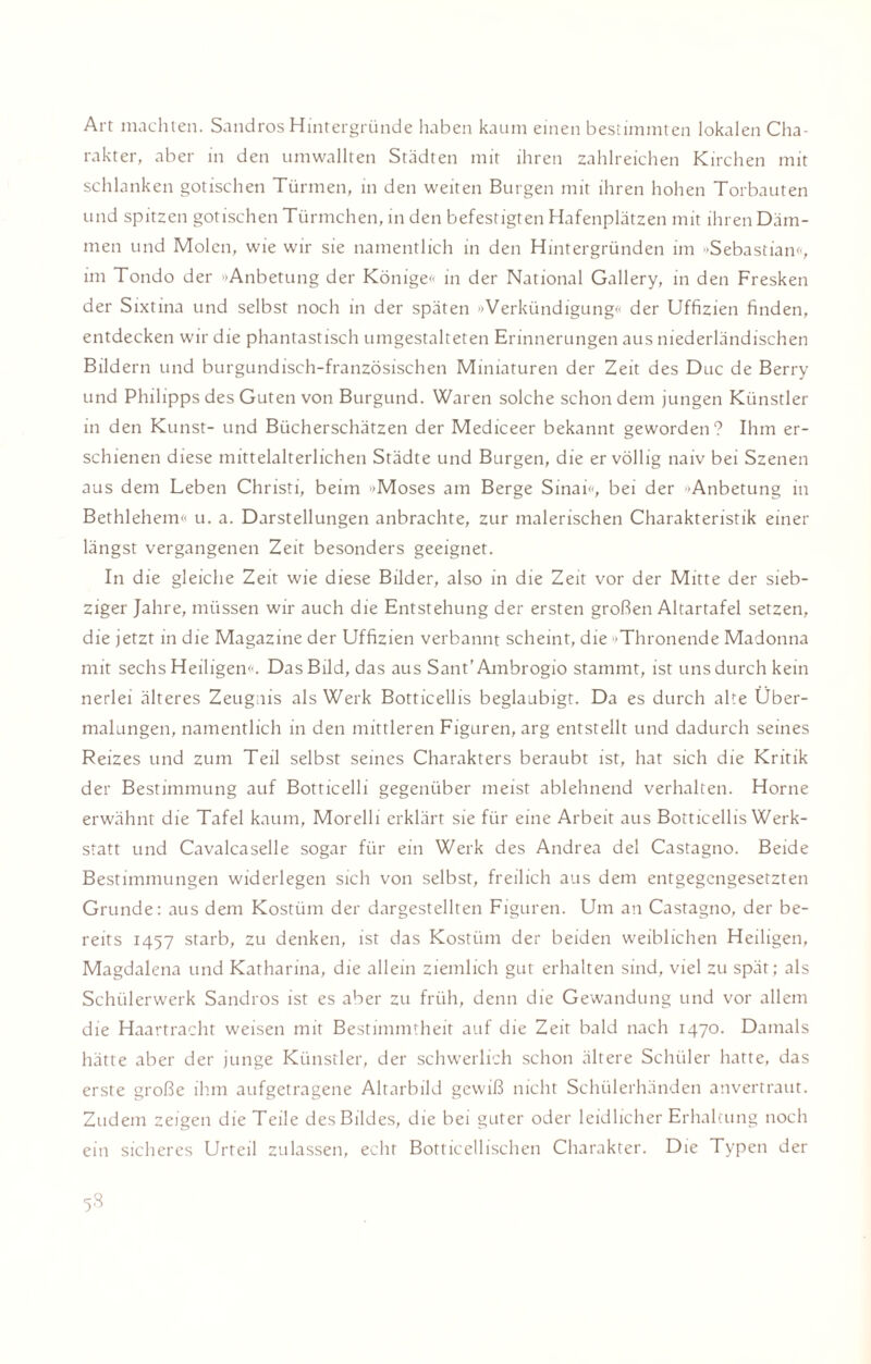 Art machten. Sandros Hintergründe haben kaum einen bestimmten lokalen Cha¬ rakter, aber in den umwallten Städten mit ihren zahlreichen Kirchen mit schlanken gotischen Türmen, in den weiten Burgen mit ihren hohen Torbauten und spitzen gotischen Türmchen, in den befestigten Hafenplätzen mit ihren Däm¬ men und Molen, wie wir sie namentlich in den Hintergründen im »Sebastian«, im Tondo der Anbetung der Könige« in der National Gallery, in den Fresken der Sixtina und selbst noch in der späten »Verkündigung« der Uffizien finden, entdecken wir die phantastisch umgestalteten Erinnerungen aus niederländischen Bildern und burgundisch-französischen Miniaturen der Zeit des Duc de Berry und Philipps des Guten von Burgund. Waren solche schon dem jungen Künstler in den Kunst- und Bücherschätzen der Mediceer bekannt geworden? Ihm er¬ schienen diese mittelalterlichen Städte und Burgen, die er völlig naiv bei Szenen aus dem Leben Christi, beim 'Moses am Berge Sinai», bei der Anbetung in Bethlehem« u. a. Darstellungen anbrachte, zur malerischen Charakteristik einer längst vergangenen Zeit besonders geeignet. In die gleiche Zeit wie diese Bilder, also in die Zeit vor der Mitte der sieb¬ ziger Jahre, müssen wir auch die Entstehung der ersten großen Altartafel setzen, die jetzt in die Magazine der Uffizien verbannt scheint, die »Thronende Madonna mit sechs Heiligen«. Das Bild, das aus Sant’Ambrogio stammt, ist uns durch kein nerlei älteres Zeugnis als Werk Botticellis beglaubigt. Da es durch alte Über¬ malungen, namentlich in den mittleren Figuren, arg entstellt und dadurch seines Reizes und zum Teil selbst seines Charakters beraubt ist, hat sich die Kritik der Bestimmung auf Botticelli gegenüber meist ablehnend verhalten. Horne erwähnt die Tafel kaum, Morelli erklärt sie für eine Arbeit aus Botticellis Werk¬ statt und Cavalcaselle sogar für ein Werk des Andrea del Castagno. Beide Bestimmungen widerlegen sich von selbst, freilich aus dem entgegengesetzten Grunde: aus dem Kostüm der dargestellten Figuren. Um an Castagno, der be¬ reits 1457 starb, zu denken, ist das Kostüm der beiden weiblichen Heiligen, Magdalena und Katharina, die allein ziemlich gut erhalten sind, viel zu spät; als Schülerwerk Sandros ist es aber zu früh, denn die Gewandung und vor allem die Haartracht weisen mit Bestimmtheit auf die Zeit bald nach 1470. Damals hätte aber der junge Künstler, der schwerlich schon ältere Schüler hatte, das erste große ihm aufgetragene Altarbild gewiß nicht Schülerhänden anvertraut. Zudem zeigen die Teile des Bildes, die bei guter oder leidlicher Erhaltung noch ein sicheres Urteil zulassen, echt Botticellischen Charakter. Die Typen der