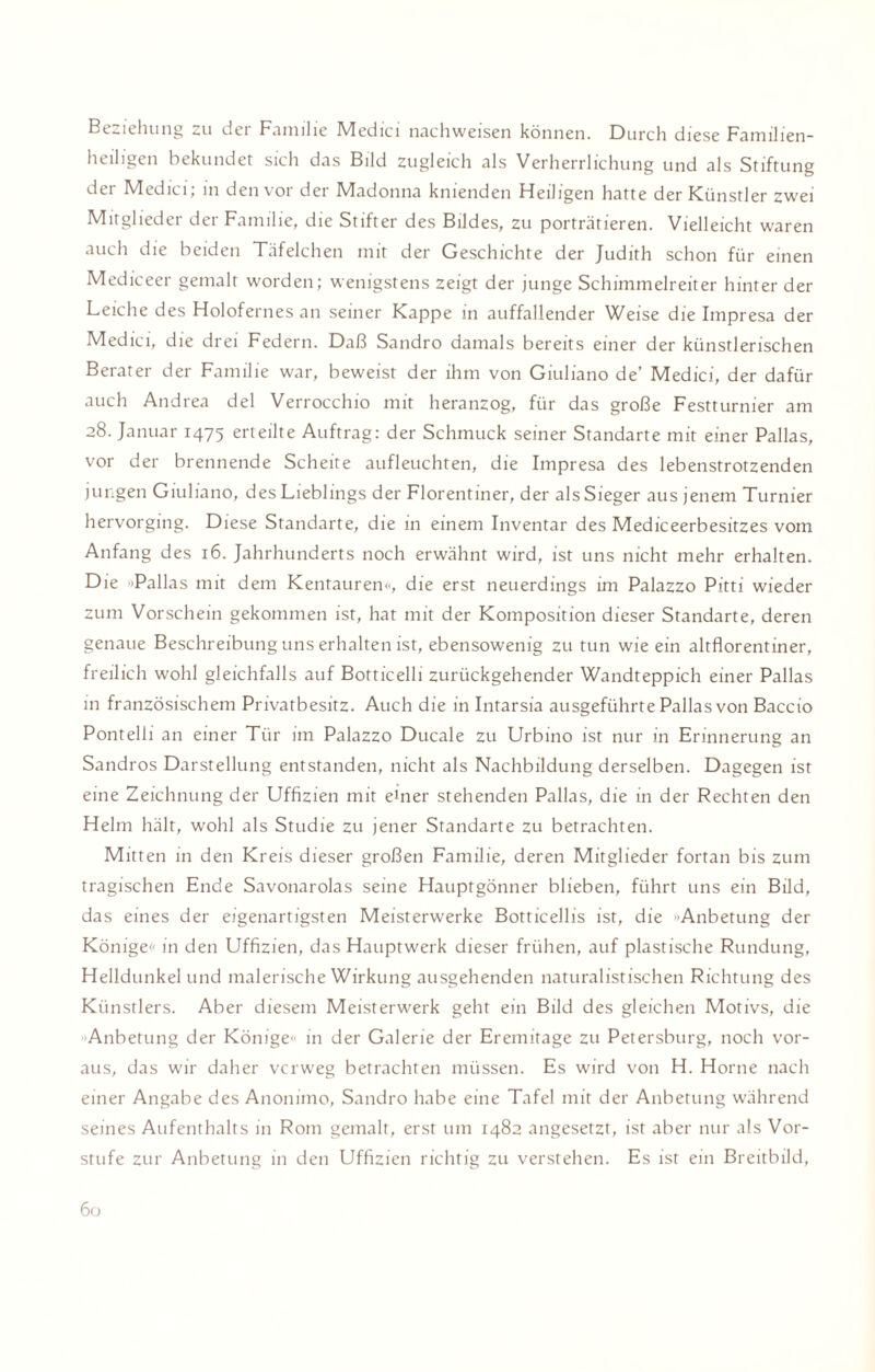 Beziehung zu dei Familie hdedici nachweisen können. Durch diese Familien- heiligen bekundet sich das Bild zugleich als Verherrlichung und als Stiftung der Medici, in den voi der IVladonna knienden Heiligen hatte der Künstler zwei Mitglieder der Familie, die Stifter des Bildes, zu porträtieren. Vielleicht waren auch die beiden Täfelchen mit der Geschichte der Judith schon für einen Mediceer gemalt worden; wenigstens zeigt der junge Schimmelreiter hinter der Leiche des Holofernes an seiner Kappe in auffallender Weise die Impresa der Medici, die drei Federn. Daß Sandro damals bereits einer der künstlerischen Berater der Familie war, beweist der ihm von Giuliano de’ Medici, der dafür auch Andrea del Verrocchio mit heranzog, für das große Festturnier am 28. Januar 1475 erteilte Auftrag: der Schmuck seiner Standarte mit einer Pallas, vor der brennende Scheite aufleuchten, die Impresa des lebenstrotzenden jungen Giuliano, des Lieblings der Florentiner, der als Sieger aus jenem Turnier hervorging. Diese Standarte, die in einem Inventar des Mediceerbesitzes vom Anfang des 16. Jahrhunderts noch erwähnt wird, ist uns nicht mehr erhalten. Die '»Pallas mit dem Kentauren»', die erst neuerdings im Palazzo Pitti wieder zum Vorschein gekommen ist, hat mit der Komposition dieser Standarte, deren genaue Beschreibung uns erhalten ist, ebensowenig zu tun wie ein altflorentiner, freilich wohl gleichfalls auf Botticelli zurückgehender Wandteppich einer Pallas in französischem Privatbesitz. Auch die in Intarsia ausgeführte Pallas von Baccio Pontelli an einer Tür im Palazzo Ducale zu Urbino ist nur in Erinnerung an Sandros Darstellung entstanden, nicht als Nachbildung derselben. Dagegen ist eine Zeichnung der Uffizien mit eüier stehenden Pallas, die in der Rechten den Helm hält, wohl als Studie zu jener Standarte zu betrachten. Mitten in den Kreis dieser großen Familie, deren Mitglieder fortan bis zum tragischen Ende Savonarolas seine Hauptgönner blieben, führt uns ein Bild, das eines der eigenartigsten Meisterwerke Botticellis ist, die Anbetung der Könige»' in den Uffizien, das Hauptwerk dieser frühen, auf plastische Rundung, Helldunkel und malerische Wirkung ausgehenden naturalistischen Richtung des Künstlers. Aber diesem Meisterwerk geht ein Bild des gleichen Motivs, die Anbetung der Könige« in der Galerie der Eremitage zu Petersburg, noch vor¬ aus, das wir daher vcrweg betrachten müssen. Es wird von H. Horne nach einer Angabe des Anonimo, Sandro habe eine Tafel mit der Anbetung während seines Aufenthalts in Rom gemalt, erst um 1482 angesetzt, ist aber nur als Vor¬ stufe zur Anbetung in den Uffizien richtig zu verstehen. Es ist ein Breitbild,