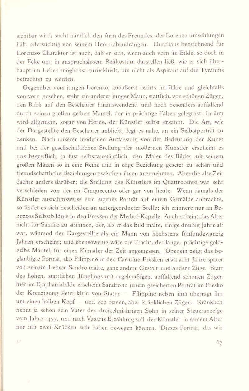 sichtbar wird, sucht nämlich den Arm des Freundes, der Lorenzo umschlungen hält, eifersüchtig von seinem Herrn abzudrängen. Durchaus bezeichnend für Lorenzos Charakter ist auch, daß er sich, wenn auch vorn im Bilde, so doch in der Ecke und in anspruchslosem Reitkostüm darstellen ließ, wie er sich über¬ haupt im Leben möglichst zurückhielt, um nicht als Aspirant auf die Tyrannis betrachtet zu werden. Gegenüber vom jungen Lorenzo, zuäußerst rechts im Bilde und gleichfalls von vorn gesehen, steht ein anderer junger Mann, stattlich, von schönen Zügen, den Blick auf den Beschauer hinauswendend und noch besonders auffallend durch seinen großen gelben Mantel, der in prächtige Falten gelegt ist. In ihm wird allgemein, sogar von Horne, der Künstler selbst erkannt. Die Art, wie der Daigestellte den Beschauer anblickt, legt es nahe, an ein Selbstporträt zu denken. Nach unserer modernen Auffassung von der Bedeutung der Kunst und bei der gesellschaftlichen Stellung der modernen Künstler erscheint es uns begreiflich, ja fast selbstverständlich, den Maler des Bildes mit seinem großen Mäzen so in eine Reihe und in enge Beziehung gesetzt zu sehen und freundschaftliche Beziehungen zwischen ihnen anzunehmen. Aber die alte Zeit dachte anders darüber; die Stellung des Künstlers im Quattrocento war sehr verschieden von der im Cinquecento oder gar von heule. Wenn damals der Künstler ausnahmsweise sein eigenes Porträt auf einem Gemälde anbrachte, so findet es sich bescheiden an untergeordneter Stelle; ich erinnere nur an Be- nozzos Selbstbildnis in den Fresken der Medici-Kapelle. Auch scheint das Alter nicht für Sandro zu stimmen, der, als er das Bild malte, einige dreißig Jahre alt war, während der Dargestellte als ein Mann von höchstens fünfundzwanzig Jahren erscheint; und ebensowenig wäre die Tracht, der lange, prächtige gold¬ gelbe Mantel, für einen Künstler der Zeit angemessen. Obenein zeigt das be¬ glaubigte Porträt, das Filippino in den Carmine-Fresken etwa acht Jahre später von seinem Lehrer Sandro malte, ganz andere Gestalt und andere Züge. Statt des hohen, stattlichen Jünglings mit regelmäßigen, auffallend schönen Zügen hier im Epiphaniabilde erscheint Sandro in jenem gesicherten Porträt im Fresko der Kreuzigung Petri klein von Statur Filippino neben ihm überragt ihn um einen halben Kopf und von feinen, aber kränklichen Zügen. Kränklich nennt ja schon sein Vater den dreizehnjährigen Sohn in seiner Steueranzeige vom Jahre 1457, und nach Vasaris Erzählung soll der Künstler in seinem Alter nur mit zwei Krücken sich haben bewegen können. Dieses Porträt, das wir 67