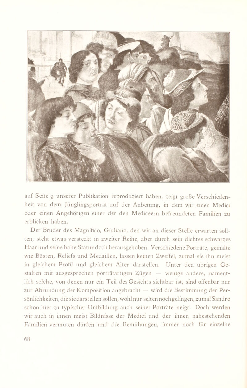 auf Seite 9 unserer Publikation reproduziert haben, zeigt große Verschieden¬ heit von dem Jünglingsporträt auf der Anbetung, in dem wir einen Medici oder einen Angehörigen einer der den Mediceern befreundeten Familien zu erblicken haben. Der Bruder des Magnifico, Giuliano, den wir an dieser Stelle erwarten soll¬ ten, steht etwas versteckt in zweiter Reihe, aber durch sein dichtes schwarzes Haar und seine hohe Statur doch herausgehoben. Verschiedene Porträte, gemalte wie Büsten, Reliefs und Medaillen, lassen keinen Zweifel, zumal sie ihn meist in gleichem Profil und gleichem Alter darstellen. Unter den übrigen Ge¬ stalten mit ausgesprochen porträtartigen Zügen — wenige andere, nament¬ lich solche, von denen nur ein Teil des Gesichts sichtbar ist, sind offenbar nur zur Abrundung der Komposition angebracht wird die Bestimmung der Per- sönlichkeiterpdie siedarstellen sollen, wohl nur selten nochgelingen, zumal Sandro schon hier zu typischer Umbildung auch seiner Porträte neigt. Doch werden wir auch in ihnen meist Bildnisse der Medici und der ihnen nahestehenden Familien vermuten dürfen und die Bemühungen, immer noch für einzelne
