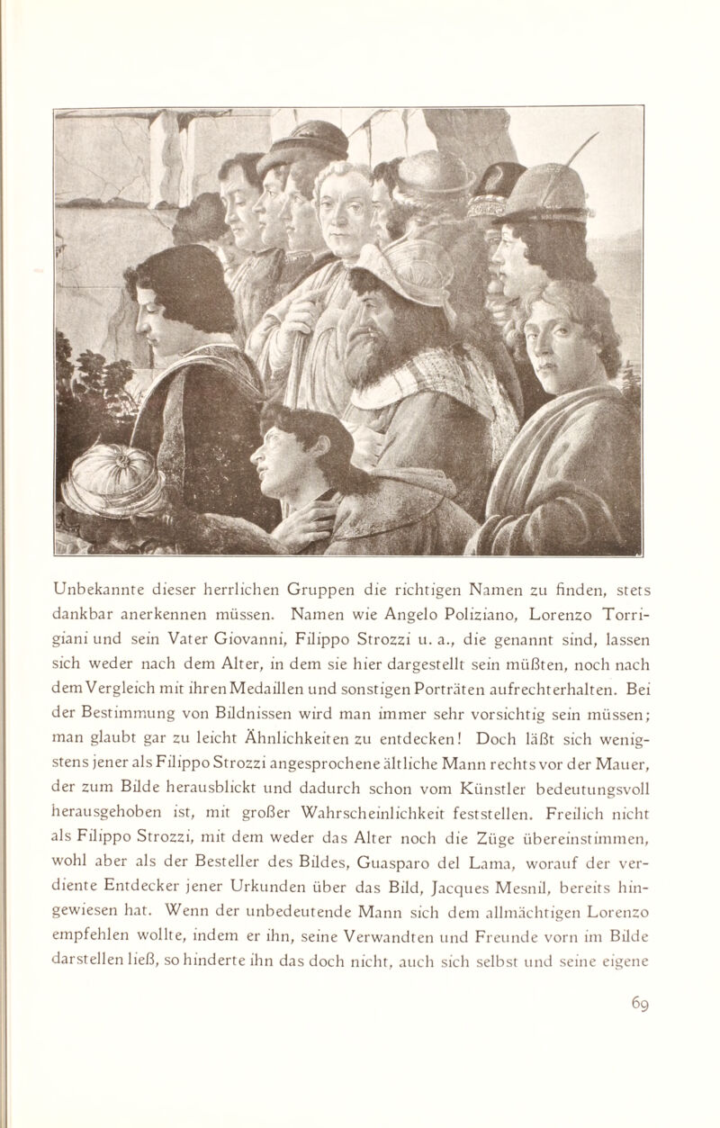Unbekannte dieser herrlichen Gruppen die richtigen Namen zu finden, stets dankbar anerkennen müssen. Namen wie Angelo Poliziano, Lorenzo Torri- giani und sein Vater Giovanni, Filippo Strozzi u. a., die genannt sind, lassen sich weder nach dem Alter, in dem sie hier dargestellt sein müßten, noch nach dem Vergleich mit ihren Medaillen und sonstigen Porträten aufrechterhalten. Bei der Bestimmung von Bildnissen wird man immer sehr vorsichtig sein müssen; man glaubt gar zu leicht Ähnlichkeiten zu entdecken! Doch läßt sich wenig¬ stens jener als Filippo Strozzi angesprochene ältliche Mann rechts vor der Mauer, der zum Bilde herausblickt und dadurch schon vom Künstler bedeutungsvoll herausgehoben ist, mit großer Wahrscheinlichkeit feststellen. Freilich nicht als Filippo Strozzi, mit dem weder das Alter noch die Züge übereinstimmen, wohl aber als der Besteller des Bildes, Guasparo del Lama, worauf der ver¬ diente Entdecker jener Urkunden über das Bild, Jacques Mesnil, bereits hin¬ gewiesen hat. Wenn der unbedeutende Mann sich dem allmächtigen Lorenzo empfehlen wollte, indem er ihn, seine Verwandten und Freunde vorn im Bilde darstellen ließ, so hinderte ihn das doch nicht, auch sich selbst und seine eigene