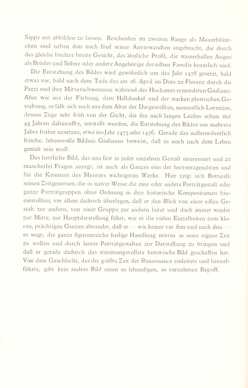 Sippe mit abbilden zu lassen. Bescheiden im zweiten Range als Mauerblüm¬ chen sind neben ihm noch fünf seiner Anverwandten angebracht, die durch das gleiche biedere breite Gesicht, das ähnliche Profil, die wasserhellen Augen als Brüder und Söhne oder andere Angehörige derselben Familie kenntlich sind. Die Entstehung des Bildes wird gewöhnlich um das Jahr 1478 gesetzt, bald etwas vor, bald nach dem Tode des am 26. April im Dom zu Florenz durch die Pazzi und ihre Mitverschworenen während des Hochamts ermordeten Giuliano. Aber wie aus der Färbung, dem Helldunkel und der starken plastischen Ge¬ staltung, so läßt sich auch aus dem Alter der Dargestellten, namentlich Lorenzos, dessen Züge sehr früh von der Gicht, die ihn nach langen Leiden schon mit 43 Jahren dahinraffte, entstellt wurden, die Entstehung des Bildes um mehrere Jahre früher ansetzen, etwa ins Jahr 1475 oder 1476. Gerade das außerordentlich frische, lebensvolle Bildnis Giulianos beweist, daß es noch nach dem Leben gemalt sein muß. Das herrliche Bild, das uns fast in jeder einzelnen Gestalt interessiert und zu mancherlei Fragen anregt, ist auch als Ganzes eins der hervorragendsten und für die Kenntnis des Meisters wichtigsten Werke- Hier zeigt sich Botticelli seinen Zeitgenossen, die in naiver Weise die eine oder andere Porträtgestalt oder ganze Porträtgruppen ohne Ordnung in ihre historische Kompositionen hin¬ einstellten, vor allem dadurch überlegen, daß er den Blick von einer edlen Ge¬ stalt zur andern, von einer Gruppe zur andern leitet und doch immer wieder zur Mitte, zur Hauptdarstellung führt, wie er die vielen Einzelheiten zum kla¬ ren, prächtigen Ganzen abrundet, daß er wie keiner vor ihm und nach ihm es wagt, die ganze figurenreiche heilige Handlung mitten in seine eigene Zeit zu stellen und durch lauter Porträtgestalten zur Darstellung zu bringen und daß er gerade dadurch das stimmungsvollste historische Bild geschaffen hat. Von dem Geschlecht, das die größte Zeit der Renaissance einleitete und herauf¬ führte, gibt kein andres Bild einen so lebendigen, so vornehmen Begriff.