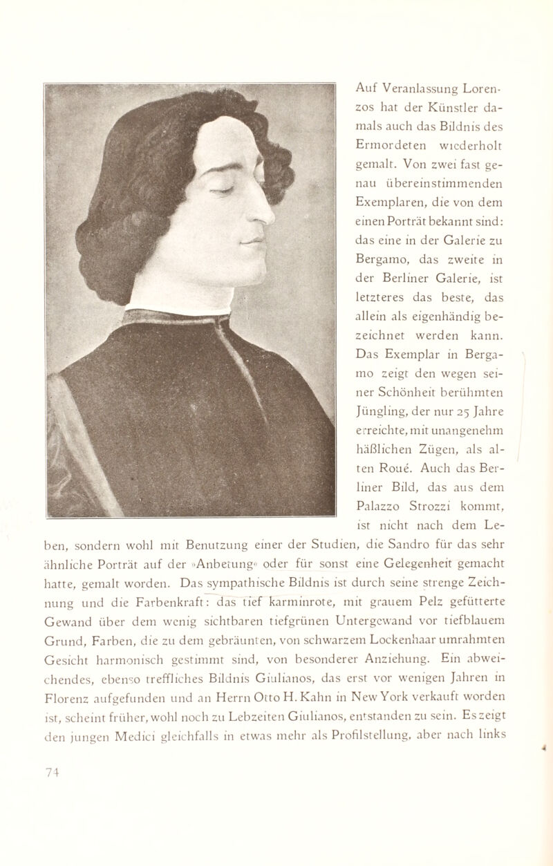 Auf Veranlassung Loren- zos hat der Künstler da¬ mals auch das Bildnis des Ermordeten wiederholt gemalt. Von zwei fast ge¬ nau übereinstimmenden Exemplaren, die von dem einen Porträt bekannt sind: das eine in der Galerie zu Bergamo, das zweite in der Berliner Galerie, ist letzteres das beste, das allein als eigenhändig be¬ zeichnet werden kann. Das Exemplar in Berga¬ mo zeigt den wegen sei¬ ner Schönheit berühmten Jüngling, der nur 25 Jahre erreichte, mit unangenehm häßlichen Zügen, als al¬ ten Roue. Auch das Ber¬ liner Bild, das aus dem Palazzo Strozzi kommt, ist nicht nach dem Le¬ ben, sondern wohl mit Benutzung einer der Studien, die Sandro für das sehr ähnliche Porträt auf der »Anbetung«' oder für sonst eine Gelegenheit gemacht hatte, gemalt worden. Das sympathische Bildnis ist durch seine strenge Zeich¬ nung und die Farbenkraft: das tief karminrote, mit grauem Pelz gefütterte Gewand über dem wenig sichtbaren tiefgrünen Untergewand vor tiefblauem Grund, Farben, die zu dem gebräunten, von schwarzem Lockenhaar umrahmten Gesicht harmonisch gestimmt sind, von besonderer Anziehung. Ein abwei¬ chendes, ebenso treffliches Bildnis Giulianos, das erst vor wenigen Jahren in ■ #• • •• KV . 4 ' Florenz aufgefunden und an Herrn Otto H. Kahn in New York verkauft worden ist, scheint früher, wohl noch zu Lebzeiten Giulianos, entstanden zu sein. Es zeigt den jungen Medici gleichfalls in etwas mehr als Profilstellung, aber nach links 4