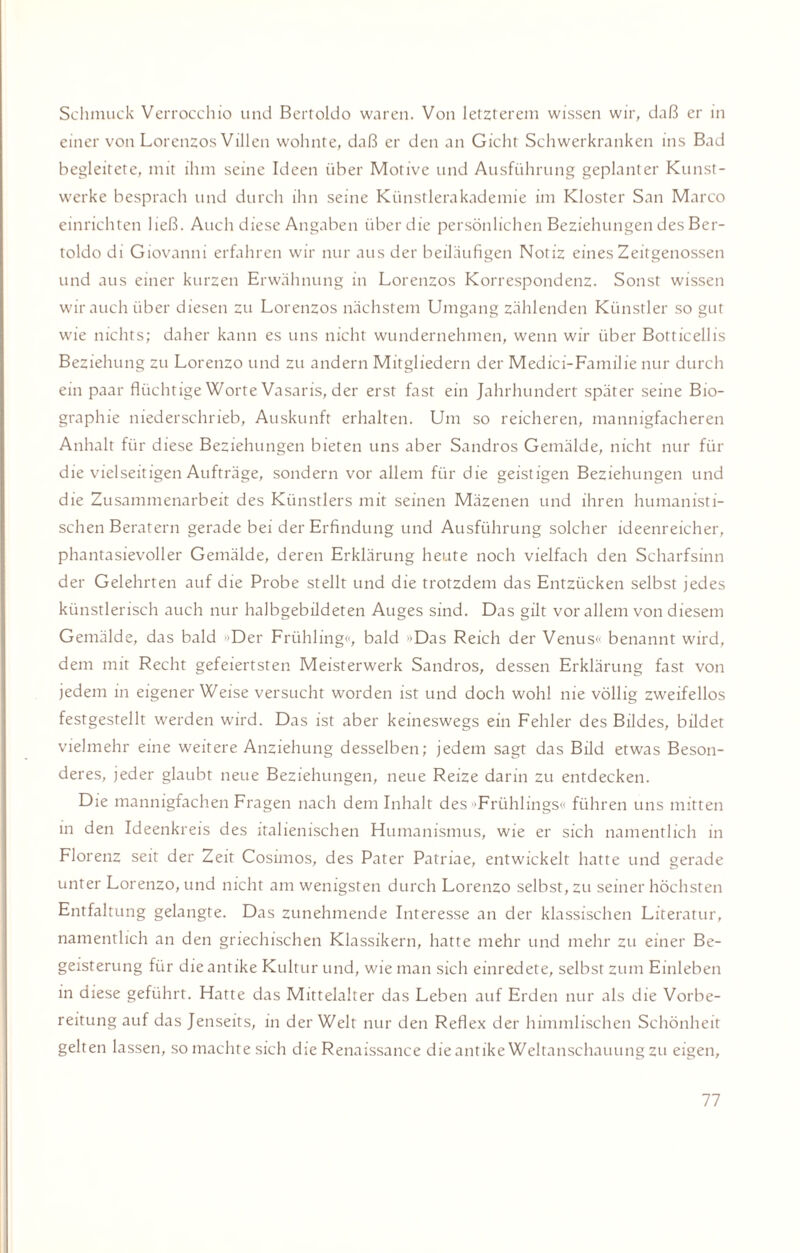 Schmuck Verrocchio und Bertoldo waren. Von letzterem wissen wir, daß er in einer von Lorenzos Villen wohnte, daß er den an Gicht Schwerkranken ins Bad begleitete, mit ihm seine Ideen über Motive und Ausführung geplanter Kunst¬ werke besprach und durch ihn seine Künstlerakademie im Kloster San Marco einrichten ließ. Auch diese Angaben über die persönlichen Beziehungen des Ber¬ toldo di Giovanni erfahren wir nur aus der beiläufigen Notiz eines Zeitgenossen und aus einer kurzen Erwähnung in Lorenzos Korrespondenz. Sonst wissen wir auch über diesen zu Lorenzos nächstem Umgang zählenden Künstler so gut wie nichts; daher kann es uns nicht wundernehmen, wenn wir über Botticellis Beziehung zu Lorenzo und zu andern Mitgliedern der Medici-Familie nur durch ein paar flüchtige Worte Vasaris, der erst fast ein Jahrhundert später seine Bio¬ graphie niederschrieb, Auskunft erhalten. Um so reicheren, mannigfacheren Anhalt für diese Beziehungen bieten uns aber Sandros Gemälde, nicht nur für die vielseitigen Aufträge, sondern vor allem für die geistigen Beziehungen und die Zusammenarbeit des Künstlers mit seinen Mäzenen und ihren humanisti¬ schen Beratern gerade bei der Erfindung und Ausführung solcher ideenreicher, phantasievoller Gemälde, deren Erklärung heute noch vielfach den Scharfsinn der Gelehrten auf die Probe stellt und die trotzdem das Entzücken selbst jedes künstlerisch auch nur halbgebildeten Auges sind. Das gilt vor allem von diesem Gemälde, das bald »Der Frühling«, bald »Das Reich der Venus<‘ benannt wird, dem mit Recht gefeiertsten Meisterwerk Sandros, dessen Erklärung fast von jedem in eigener Weise versucht worden ist und doch wohl nie völlig zweifellos festgestellt werden wird. Das ist aber keineswegs ein Fehler des Bildes, bildet vielmehr eine weitere Anziehung desselben; jedem sagt das Bild etwas Beson¬ deres, jeder glaubt neue Beziehungen, neue Reize darin zu entdecken. Die mannigfachen Fragen nach dem Inhalt des »Frühlings« führen uns mitten in den Ideenkreis des italienischen Humanismus, wie er sich namentlich in Florenz seit der Zeit Cosimos, des Pater Patriae, entwickelt hatte und gerade unter Lorenzo, und nicht am wenigsten durch Lorenzo selbst, zu seiner höchsten Entfaltung gelangte. Das zunehmende Interesse an der klassischen Literatur, namentlich an den griechischen Klassikern, hatte mehr und mehr zu einer Be¬ geisterung für die antike Kultur und, wie man sich einredete, selbst zum Einleben in diese geführt. Hatte das Mittelalter das Leben auf Erden nur als die Vorbe¬ reitung auf das Jenseits, in der Welt nur den Reflex der himmlischen Schönheit gelten lassen, so machte sich die Renaissance die antike Weltanschauung zu eigen.