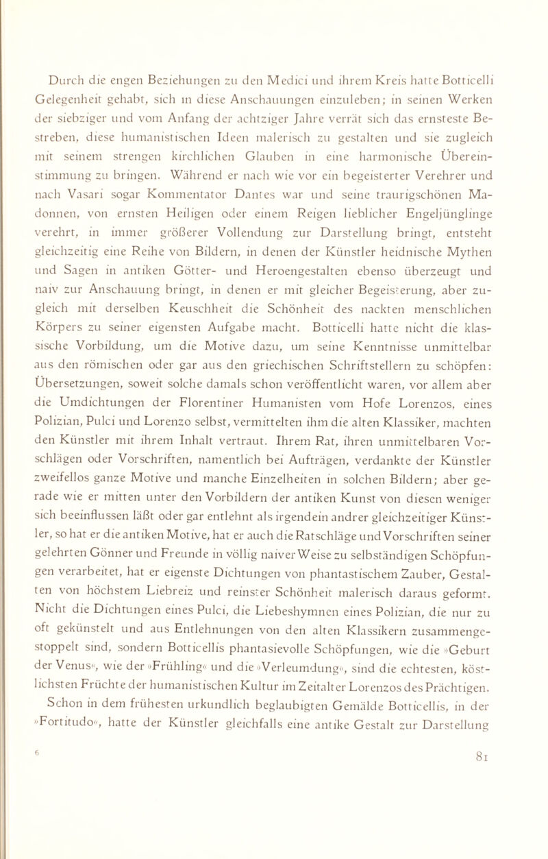 Durch die engen Beziehungen zu den Medici und ihrem Kreis hatte Botticelli Gelegenheit gehabt, sich in diese Anschauungen einzuleben; in seinen Werken der siebziger und vom Anfang der achtziger Jahre verrät sich das ernsteste Be¬ streben, diese humanistischen Ideen malerisch zu gestalten und sie zugleich mit seinem strengen kirchlichen Glauben in eine harmonische Überein¬ stimmung zu bringen. Während er nach wie vor ein begeisterter Verehrer und nach Vasari sogar Kommentator Dantes war und seine traurigschönen Ma¬ donnen, von ernsten Heiligen oder einem Reigen lieblicher Engeljiinglinge verehrt, in immer größerer Vollendung zur Darstellung bringt, entsteht gleichzeitig eine Reihe von Bildern, in denen der Künstler heidnische Mythen und Sagen in antiken Götter- und Heroengestalten ebenso überzeugt und naiv zur Anschauung bringt, in denen er mit gleicher Begeisterung, aber zu¬ gleich mit derselben Keuschheit die Schönheit des nackten menschlichen Körpers zu seiner eigensten Aufgabe macht. Botticelli hatte nicht die klas¬ sische Vorbildung, um die Motive dazu, um seine Kenntnisse unmittelbar aus den römischen oder gar aus den griechischen Schriftstellern zu schöpfen: Übersetzungen, soweit solche damals schon veröffentlicht waren, vor allem aber die Umdichtungen der Florentiner Humanisten vom Hofe Lorenzos, eines Polizian, Pulci und Lorenzo selbst, vermittelten ihm die alten Klassiker, machten den Künstler mit ihrem Inhalt vertraut. Ihrem Rat, ihren unmittelbaren Vor¬ schlägen oder Vorschriften, namentlich bei Aufträgen, verdankte der Künstler zweifellos ganze Motive und manche Einzelheiten in solchen Bildern; aber ge¬ rade wie er mitten unter den Vorbildern der antiken Kunst von diesen weniger sich beeinflussen läßt oder gar entlehnt als irgendein andrer gleichzeitiger Künst¬ ler, so hat er die antiken Motive, hat er auch die Ratschläge und Vorschriften seiner gelehrten Gönnerund Freunde in völlig naiver Weise zu selbständigen Schöpfun¬ gen verarbeitet, hat er eigenste Dichtungen von phantastischem Zauber, Gestal¬ ten von höchstem Liebreiz und reinster Schönheit malerisch daraus geformt. Nicht die Dichtungen eines Pulci, die Liebeshymnen eines Polizian, die nur zu oft gekünstelt und aus Entlehnungen von den alten Klassikern zusammenge- stoppelt sind, sondern Botticellis phantasievolle Schöpfungen, wie die »Geburt der Venus«, wie der »Frühling« und die »Verleumdung«, sind die echtesten, köst¬ lichsten Früchte der humanistischen Kultur im Zeitalter Lorenzos des Prächtigen. Schon in dem frühesten urkundlich beglaubigten Gemälde Botticellis, in der »Fortitudo«, hatte der Künstler gleichfalls eine antike Gestalt zur Darstellung 6