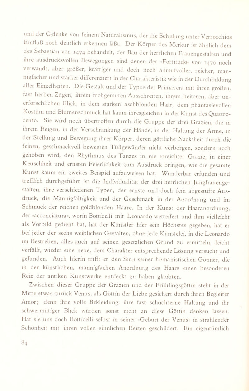 und der Gelenke von feinem Naturalismus, der die Schulung unter Verrocchios Einfluß noch deutlich erkennen läßt. Der Körper des Merkur ist ähnlich dem des Sebastian von 1474 behandelt, der Bau der herrlichen Frauengestalten und ihre ausdrucksvollen Bewegungen sind denen der Fortitudo« von 1470 noch \ ei wandt, aber größer, kräftiger und doch noch anmutvoller, reicher, man¬ nigfacher und stärker differenziert in der Charakteristik wie in der Durchbildung allei Einzelheiten. Die Gestalt und der Typus der Primavera mit ihren großen, fast herben Zügen, ihrem frohgemuten Ausschreiten, ihrem heiteren, aber un- eifoischlichen Blick, in dem starken aschblonden Haar, dem phantasievollen Kostüm und Blumenschmuck hat kaum ihresgleichen in der Kunst des Quattro¬ cento. Sie wird noch übertroffen durch die Gruppe der drei Grazien, die in ihrem Reigen, in der Verschränkung der Hände, in der Haltung der Arme, in der Stellung und Bewegung ihrer Körper, deren göttliche Nacktheit durch die feinen, geschmackvoll bewegten Tüllgewänder nicht verborgen, sondern noch gehoben wird, den Rhythmus des Tanzes in nie erreichter Grazie, in einer Keuschheit und ernsten Feierlichkeit zum Ausdruck bringen, wie die gesamte Kunst kaum ein zweites Beispiel aufzuweisen hat. Wunderbar erfunden und trefflich durchgeführt ist die Individualität der drei herrlichen Jungfrauenge¬ stalten, ihre verschiedenen Typen, der ernste und doch fein abgestufte Aus¬ druck, die Mannigfaltigkeit und der Geschmack in der Anordnung und im Schmuck der reichen goldblonden Haare. In der Kunst der Haaranordnung, der »acconciatura«, worin Botticelli mit Leonardo wetteifert und ihm vielleicht als Vorbild gedient hat, hat der Künstler hier sein Höchstes gegeben, hat er bei jeder der sechs weiblichen Gestalten, ohne jede Künstelei, in die Leonardo im Bestreben, alles auch auf seinen gesetzlichen Grund zu ermitteln, leicht verfällt, wieder eine neue, dem Charakter entsprechende Lösung versucht und gefunden. Auch hierin trifft er den Sinn seiner humanistischen Gönner, die in der künstlichen, mannigfachen Anordnung des Haars einen besonderen Reiz der antiken Kunstwerke entdeckt zu haben glaubten. Zwischen dieser Gruppe der Grazien und der Frühlingsgöttin steht in der Mitte etwas zurück Venus, als Göttin der Liebe gesichert durch ihren Begleiter Amor; denn ihre volle Bekleidung, ihre fast schüchterne Haltung und ihr schwermütiger Blick würden sonst nicht an diese Göttin denken lassen. Hat sie uns doch Botticelli selbst in seiner »Geburt der Venus« in strahlender Schönheit mir ihren vollen sinnlichen Reizen geschildert. Ein eigentümlich