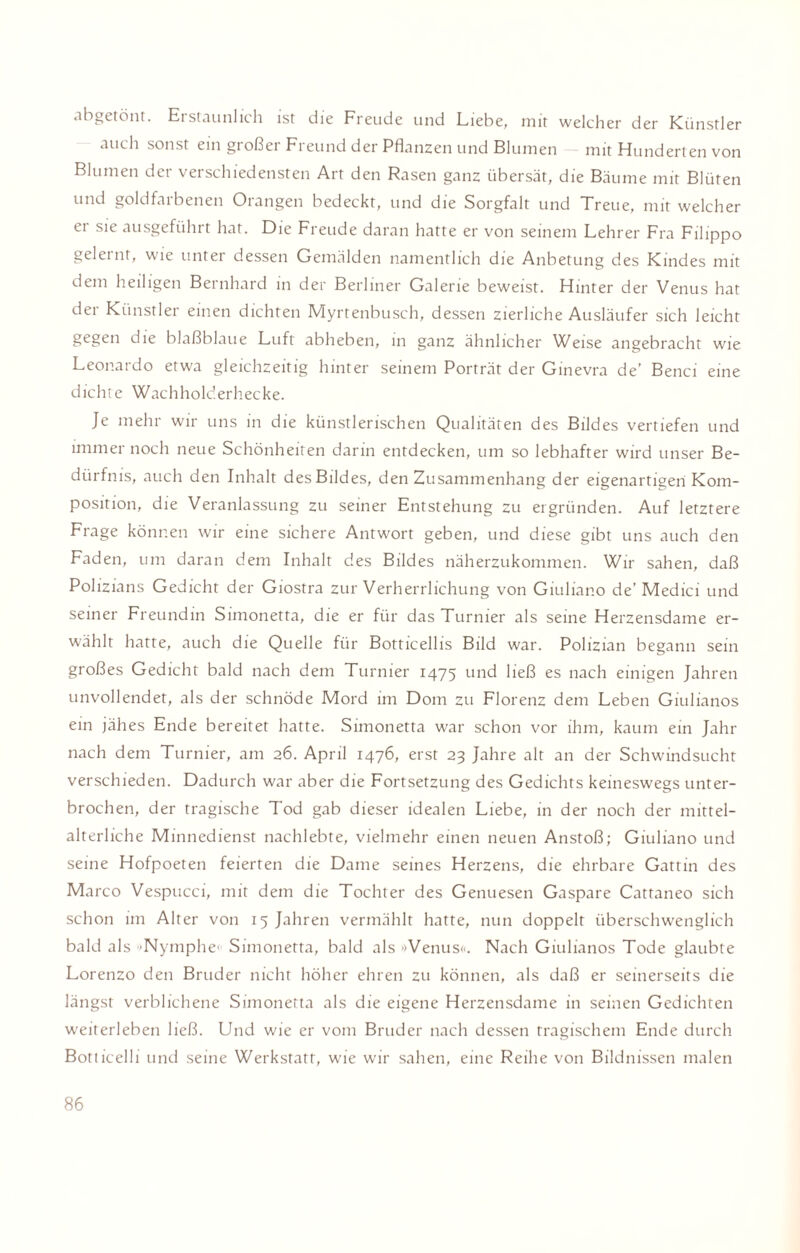 abgetönt. Erstaunlich ist die Freude und Liebe, mit welcher der Künstler auch sonst ein großer Freund der Pflanzen und Blumen mit Hunderten von Blumen der verschiedensten Art den Rasen ganz übersät, die Bäume mit Blüten und goldfarbenen Orangen bedeckt, und die Sorgfalt und Treue, mit welcher er sie ausgeführt hat. Die Freude daran hatte er von seinem Lehrer Fra Filippo gelernt, wie unter dessen Gemälden namentlich die Anbetung des Kindes mit dem heiligen Bernhard in der Berliner Galerie beweist. Hinter der Venus hat der Künstler einen dichten Myrtenbusch, dessen zierliche Ausläufer sich leicht gegen die blaßblaue Luft abheben, in ganz ähnlicher Weise angebracht wie Leonardo etwa gleichzeitig hinter seinem Porträt der Ginevra de’ Benci eine d ichte Wach holderhec ke. Je mehr wir uns in die künstlerischen Qualitäten des Bildes vertiefen und immer noch neue Schönheiten darin entdecken, um so lebhafter wird unser Be¬ dürfnis, auch den Inhalt des Bildes, den Zusammenhang der eigenartigen Kom¬ position, die Veranlassung zu seiner Entstehung zu ergründen. Auf letztere Frage können wir eine sichere Antwort geben, und diese gibt uns auch den Faden, um daran dem Inhalt des Bildes näherzukommen. Wir sahen, daß Polizians Gedicht der Giostra zur Verherrlichung von Giuliano de’ Medici und seiner Freundin Simonetta, die er für das Turnier als seine Herzensdame er¬ wählt hatte, auch die Quelle für Botticellis Bild war. Polizian begann sein großes Gedicht bald nach dem Turnier 1475 und ließ es nach einigen Jahren unvollendet, als der schnöde Mord im Dom zu Florenz dem Leben Giulianos ein jähes Ende bereitet hatte. Simonetta war schon vor ihm, kaum ein Jahr nach dem Turnier, am 26. April 1476, erst 23 Jahre alt an der Schwindsucht verschieden. Dadurch war aber die Fortsetzung des Gedichts keineswegs unter¬ brochen, der tragische Tod gab dieser idealen Liebe, in der noch der mittel¬ alterliche Minnedienst nachlebte, vielmehr einen neuen Anstoß; Giuliano und seine Hofpoeten feierten die Dame seines Herzens, die ehrbare Gattin des Marco Vespucci, mit dem die Tochter des Genuesen Gaspare Cattaneo sich schon im Alter von 15 Jahren vermählt hatte, nun doppelt überschwenglich bald als 'Nymphe- Simonetta, bald als »Venus«. Nach Giulianos Tode glaubte Lorenzo den Bruder nicht höher ehren zu können, als daß er seinerseits die längst verblichene Simonetta als die eigene Herzensdame in seinen Gedichten weiterleben ließ. Und wie er vom Bruder nach dessen tragischem Ende durch Botticelli und seine Werkstatt, wie wir sahen, eine Reihe von Bildnissen malen