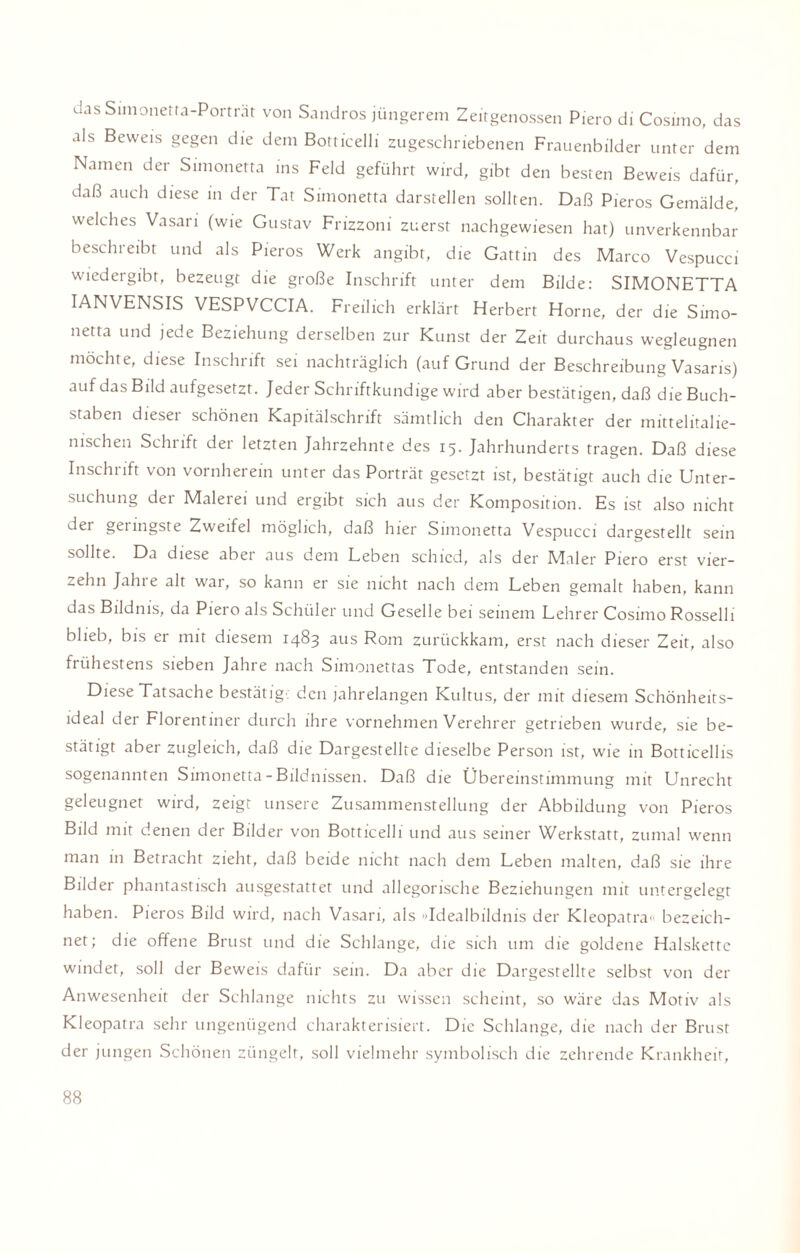 das Simonetra-Porträt von Sandros jüngerem Zeitgenossen Piero di Cosimo, das als Beweis gegen die dem Botticelli zugeschriebenen Frauenbilder unter dem Namen der Simonetta ins Feld geführt wird, gibt den besten Beweis dafür, daß auch diese in der Tat Simonetta darstellen sollten. Daß Pieros Gemälde, welches Vasari (wie Gustav Frizzoni zuerst nachgewiesen hat) unverkennbar beschreibt und als Pieros Werk angibt, die Gattin des Marco Vespucci wiedergibt, bezeugt die große Inschrift unter dem Bilde: SIMONETTA IANVENSIS VESPVCCIA. Freilich erklärt Herbert Horne, der die Simo¬ netta und jede Beziehung derselben zur Kunst der Zeit durchaus wegleugnen möchte, diese Inschrift sei nachträglich (auf Grund der Beschreibung Vasaris) auf das Bild aufgesetzt. Jeder Schriftkundige wird aber bestätigen, daß die Buch¬ staben diesei schönen Kapitälschrift sämtlich den Charakter der mittelitalie¬ nischen Schrift der letzten Jahrzehnte des 15. Jahrhunderts tragen. Daß diese Inschrift von vornherein unter das Porträt gesetzt ist, bestätigt auch die Unter¬ suchung der Malerei und ergibt sich aus der Komposition. Es ist also nicht dei gei ingste Zweifel möglich, daß hier Simonetta Vespucci dargestellt sein sollte. Da diese abei aus dem Leben schied, als der Maler Piero erst vier¬ zehn Jahre alt war, so kann er sie nicht nach dem Leben gemalt haben, kann das Bildnis, da Piero als Schüler und Geselle bei seinem Lehrer Cosimo Rosselli blieb, bis er mit diesem 1483 aus Rom zurückkam, erst nach dieser Zeit, also frühestens sieben Jahre nach Simonettas Tode, entstanden sein. Diese Tatsache bestätig' den jahrelangen Kultus, der mit diesem Schönheits¬ ideal der Florentiner durch ihre vornehmen Verehrer getrieben wurde, sie be¬ stätigt aber zugleich, daß die Dargestellte dieselbe Person ist, wie in Botticellis sogenannten Simonetta - Bildnissen. Daß die Übereinstimmung mit Unrecht geleugnet wird, zeigt unsere Zusammenstellung der Abbildung von Pieros Bild mit denen der Bilder von Botticelli und aus seiner Werkstatt, zumal wenn man in Betracht zieht, daß beide nicht nach dem Leben malten, daß sie ihre Bilder phantastisch ausgestattet und allegorische Beziehungen mit untergelegt haben. Pieros Bild wird, nach Vasari, als »Idealbildnis der Kleopatra» bezeich¬ net; die offene Brust und die Schlange, die sich um die goldene Halskette windet, soll der Beweis dafür sein. Da aber die Dargestellte selbst von der Anwesenheit der Schlange nichts zu wissen scheint, so wäre das Motiv als Kleopatra sehr ungenügend charakterisiert. Die Schlange, die nach der Brust der jungen Schönen züngelt, soll vielmehr symbolisch die zehrende Krankheit,