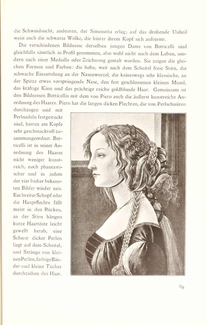 die Schwindsucht, andeuten, der Simonetta erlag; auf das drohende Unheil weist auch die schwarze Wolke, die hinter ihrem Kopf sich auftürmt. Die verschiedenen Bildnisse derselben jungen Dame von Botticelli sind gleichfalls sämtlich in Profil genommen, also wohl nicht nach dem Leben, son¬ dern nach einer Medaille oder Zeichnung gemalt worden. Sie zeigen die glei¬ chen Formen und Farben: die hohe, weit nach dem Scheitel freie Stirn, die schwache Einsattelung an der Nasenwurzel, die keineswegs sehr klassische, an der Spitze etwas vorspringende Nase, den fest geschlossenen kleinen Mund, das kräftige Kinn und das prächtige reiche goldblonde Haar. Gemeinsam ist den Bildnissen Botticellis mit dem von Piero auch die äußerst kunstreiche An- 01 dnung des Haares. Piero hat die langen dicken Flechten, die von Perlschnüren durchzogen und mit Perlnadeln festgesteckt sind, hinten am Kopfe sehr geschmackvoll zu¬ sammengeordnet. Bot¬ ticelli ist in seiner An¬ ordnung des Haares nicht weniger kunst¬ reich, noch phantasti¬ scher und in jedem der vier bisher bekann¬ ten Bilder wieder neu. Ein breiter Schopf oder die Hauptflechte fällt meist in den Rücken, an der Stirn hängen kurze Haartöste leicht gewellt herab, eine Schnur dicker Perlen liegt auf dem Scheitel, und Stränge von klei¬ nen Perlen, farbigeBäu - der und kleine Tücher durchziehen das Haar.