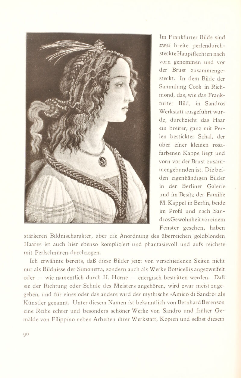 Im Frankfurter Bilde sind zwei breite perlendurch- steckte Hauptflechten nach vorn genommen und vor der Brust zusammenge¬ steckt. In dem Bilde der Sammlung Cook in Rich- mond, das, wie das Frank¬ furter Bild, in Sandros Werkstatt ausgeführt wur¬ de, durchzieht das Haar ein breiter, ganz mit Per¬ len bestickter Schal, der über einer kleinen rosa¬ farbenen Kappe liegt und vorn vor der Brust zusam¬ mengebunden ist. Diebei¬ den eigenhändigen Bilder in der Berliner Galerie und im Besitz der Familie M. Kappel in Berlin, beide im Profil und nach San- drosGewohnheit vor einem Fenster gesehen, haben stärkeren Bildnischarakter, aber die Anordnung des überreichen goldblonden Haares ist auch hier ebenso kompliziert und phantasievoll und aufs reichste mit Perlschnüren durchzogen. Ich erwähnte bereits, daß diese Bilder jetzt von verschiedenen Seiten nicht nur als Bildnisse der Simonetta, sondern auch als Werke Botticellisangezweifelt oder — wie namentlich durch H. Horne energisch bestritten werden. Daß sie der Richtung oder Schule des Meisters angehören, wird zwar meist zuge¬ geben, und für eines oder das andere wird der mythische Amico di Sandro« als Künstler genannt. Unter diesem Namen ist bekanntlich von BernhardBerenson eine Reihe echter und besonders schöner Werke von Sandro und früher Ge¬ mälde von Filippino neben Arbeiten ihrer Werkstatt, Kopien und selbst diesem