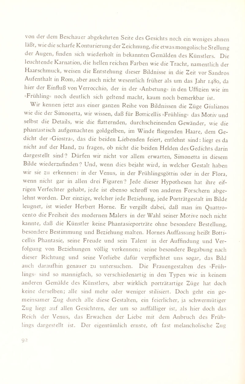 von der dem Beschauer abgekehrten Seite des Gesichts noch ein weniges ahnen laßt, wie die scharfe Konturierung der Zeichnung, die etwas mongolische Stellung der Augen, finden sich wiederholt in bekannten Gemälden des Künstlers. Die leuchtende Karnation, die hellen reichen Farben wie die Tracht, namentlich der Haarschmuck, weisen die Entstehung dieser Bildnisse in die Zeit vor Sandros Aufenthalt in Rom, aber auch nicht wesentlich früher als um das Jahr 1480, da hiei der Einfluß von Verrocchio, der in der »Anbetung« in den Uffizien wie im Frühling« noch deutlich sich geltend macht, kaum noch bemerkbar ist. Wir kennen jetzt aus einer ganzen Reihe von Bildnissen die Züge Giulianos wie die der Simonetta, wir wissen, daß für Botticellis »Frühling« das Motiv und selbst die Details, wie die flatternden, durchscheinenden Gewänder, wie die phantastisch aufgemachten goldgelben, im Winde fliegenden Haare, dem Ge¬ dicht der »Giostra«, das die beiden Liebenden feiert, entlehnt sind: liegt es da nicht auf der Hand, zu fragen, ob nicht die beiden Helden des Gedichts darin dargestellt sind? Dürfen wir nicht vor allem erwarten, Simonetta in diesem Bilde wiederzufinden? Und, wenn dies bejaht wird, in welcher Gestalt haben wir sie zu erkennen: in der Venus, in der Frühlingsgöttin oder in der Flora, wenn nicht gar in allen drei Figuren? Jede dieser Hypothesen hat ihre eif¬ rigen Verfechter gehabt, jede ist ebenso schroff von anderen Forschern abge¬ lehnt worden. Der einzige, welcher jede Beziehung, jede Porträtgestalt im Bilde leugnet, ist wieder Herbert Horne. Er vergißt dabei, daß man im Quattro¬ cento die Freiheit des modernen Malers in der Wahl seiner Motive noch nicht kannte, daß die Künstler keine Phantasieporträte ohne besondere Bestellung, besondere Bestimmung und Beziehung malten. Hornes Auffassung heißt Botti¬ cellis Phantasie, seine Freude und sein Talent in der Auffindung und Ver¬ folgung von Beziehungen völlig verkennen; seine besondere Begabung nach dieser Richtung und seine Vorliebe dafür verpflichtet uns sogar, das Bild auch daraufhin genauer zu untersuchen. Die Frauengestalten des Früh¬ lings« sind so mannigfach, so verschiedenartig in den Typen wie in keinem anderen Gemälde des Künstlers, aber wirklich porträtartige Züge hat doch keine derselben; alle sind mehr oder weniger stilisiert. Doch geht ein ge¬ meinsamer Zug durch alle diese Gestalten, ein feierlicher, ja schwermütiger Zug liegt auf allen Gesichtern, der um so auffälliger ist, als hier doch das Reich der Venus, das Erwachen der Liebe mit dem Anbruch des Früh¬ lings dargestellt ist. Der eigentümlich ernste, oft fast melancholische Zug