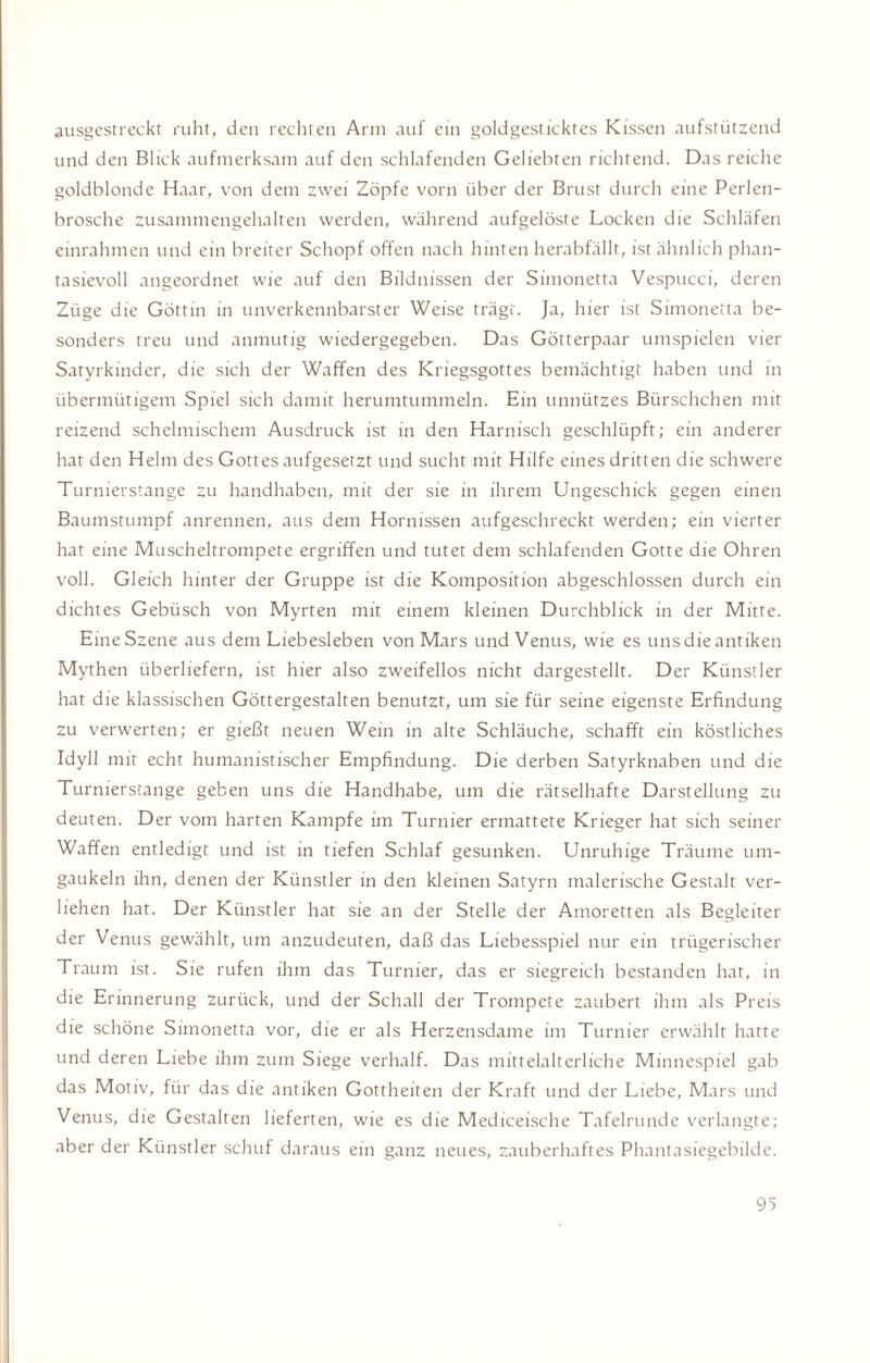 ausgestreckt ruht, den rechten Arm auf ein goldgesticktes Kissen aufstützend und den Blick aufmerksam auf den schlafenden Geliebten richtend. Das reiche goldblonde Haar, von dem zwei Zöpfe vorn über der Brust durch eine Perlen¬ brosche zusammengehalten werden, während aufgelöste Locken die Schläfen einrahmen und ein breiter Schopf offen nach hinten herabfällt, ist ähnlich phan¬ tasievoll angeordnet wie auf den Bildnissen der Simonetta Vespucci, deren Züge die Göttin in unverkennbarster Weise trägt. Ja, hier ist Simonetta be¬ sonders treu und anmutig wiedergegeben. Das Götterpaar umspielen vier Satyrkinder, die sich der Waffen des Kriegsgottes bemächtigt haben und in übermütigem Spiel sich damit herumtummeln. Ein unnützes Bürschchen mit reizend schelmischem Ausdruck ist in den Harnisch geschlüpft; ein anderer hat den Helm des Gottes aufgesetzt und sucht mit Hilfe eines dritten die schwere Turnierstange zu handhaben, mit der sie in ihrem Ungeschick gegen einen Baumstumpf anrennen, aus dem Hornissen aufgeschreckt werden; ein vierter hat eine Muscheltrompete ergriffen und tutet dem schlafenden Gotte die Ohren voll. Gleich hinter der Gruppe ist die Komposition abgeschlossen durch ein dichtes Gebüsch von Myrten mit einem kleinen Durchblick in der Mitte. Eine Szene aus dem Liebesieben von Mars und Venus, wie es uns die antiken Mythen überliefern, ist hier also zweifellos nicht dargestellt. Der Künstler hat die klassischen Göttergestalten benutzt, um sie für seine eigenste Erfindung zu verwerten; er gießt neuen Wein in alte Schläuche, schafft ein köstliches Idyll mit echt humanistischer Empfindung. Die derben Satyrknaben und die Turnierstange geben uns die Handhabe, um die rätselhafte Darstellung zu deuten. Der vom harten Kampfe im Turnier ermattete Krieger hat sich seiner Waffen entledigt und ist in tiefen Schlaf gesunken. Unruhige Träume um¬ gaukeln ihn, denen der Künstler in den kleinen Satyrn malerische Gestalt ver¬ liehen hat. Der Künstler hat sie an der Stelle der Amoretten als Begleiter der Venus gewählt, um anzudeuten, daß das Liebesspiel nur ein trügerischer Traum ist. Sie rufen ihm das Turnier, das er siegreich bestanden hat, in die Erinnerung zurück, und der Schall der Trompete zaubert ihm als Preis die schöne Simonetta vor, die er als Herzensdame im Turnier erwählt hatte und deren Liebe ihm zum Siege verhalf. Das mittelalterliche Minnespiel gab das Motiv, für das die antiken Gottheiten der Kraft und der Liebe, Mars und Venus, die Gestalten lieferten, wie es die Mediceische Tafelrunde verlangte; aber der Künstler schuf daraus ein ganz neues, zauberhaftes Phantasiegebilde.