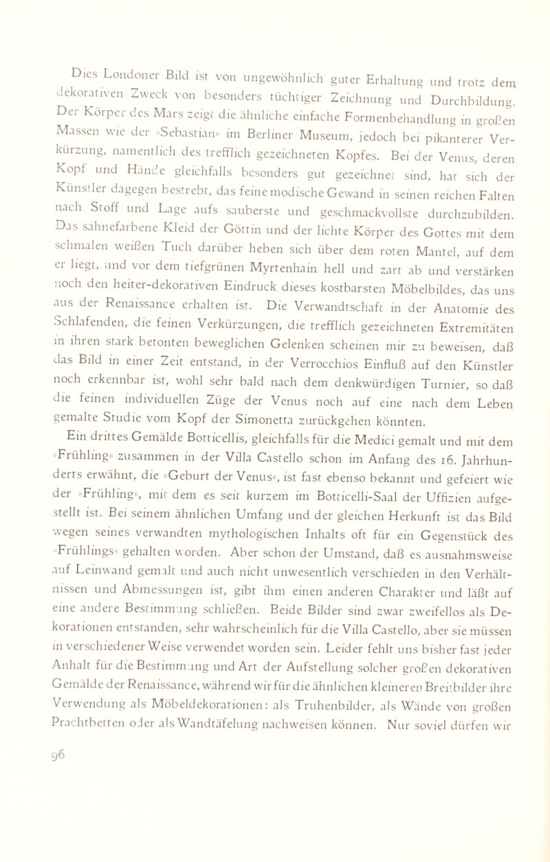 Dies Londoner Bild ist von ungewöhnlich guter Erhaltung und trotz dem dekorativen Zweck von besonders tüchtiger Zeichnung und Durchbildung. Der Körper des Mars zeigt die ähnliche einfache Formenbehandlung in großen Massen wie der »Sebastian« im Berliner Museum, jedoch bei pikanterer Ver¬ kürzung, namentlich des trefflich gezeichneten Kopfes. Bei der Venus, deren Kopf und Hände gleichfalls besonders gut gezeichnet sind, hat sich der Künstler dagegen bestrebt, das feine modische Gewand in seinen reichen Falten nach Stoff und Lage aufs sauberste und geschmackvollste durchzubilden. Das sahnefarbene Kleid der Göttin und der lichte Körper des Gottes mit dem schmalen weißen Tuch darüber heben sich über dem roten Mantel, auf dem er liegt, und vor dem tiefgrünen Myrtenhain hell und zart ab und verstärken noch den heiter-dekorativen Eindruck dieses kostbarsten Möbelbildes, das uns aus der Renaissance erhalten ist. Die Verwandtschaft in der Anatomie des Schlafenden, die feinen Verkürzungen, die trefflich gezeichneten Extremitäten in ihnen staik betonten beweglichen Gelenken scheinen mir zu beweisen, daß das Bild in einer Zeit entstand, in der Verrocchios Einfluß auf den Künstler noch ei kennbar ist, wohl sehr bald nach dem denkwürdigen Turnier, so daß die feinen individuellen Züge der Venus noch auf eine nach dem Leben gemalte Studie vom Kopf der Simonetta zurückgehen könnten. Ein di ittes Gemälde Botticellis, gleichfalls für die Medici gemalt und mit dem »Frühling« zusammen in der Villa Castello schon im Anfang des 16. Jahrhun- deits erwähnt, die »Geburt der Venus«, ist fast ebenso bekannt und gefeiert wie der »Frühling«, mit dem es seit kurzem im Botticelli-Saal der Uffizien aufge¬ stellt ist. Bei seinem ähnlichen Umfang und der gleichen Herkunft ist das Bild wegen seines verwandten mythologischen Inhalts oft für ein Gegenstück des •Frühlings« gehalten worden. Aber schon der Umstand, daß es ausnahmsweise auf Leinwand gemalt und auch nicht unwesentlich verschieden in den Verhält¬ nissen und Abmessungen ist, gibt ihm einen anderen Charakter und läßt auf eine andere Bestimmung schließen. Beide Bilder sind zwar zweifellos als De¬ korationen entstanden, sehr wahrscheinlich für die Villa Castello, aber sie müssen in verschiedener Weise verwendet worden sein. Leider fehlt uns bisher fast jeder Anhalt für die Bestimmung und Art der Aufstellung solcher großen dekorativen Gemälde de 1 Renaissance, während wir für die ähnlichen kleineren Breitbilder ihre Verwendung als Möbeldekorationen: als Truhenbilder, als Wände von großen Prachtbetten oJer als Wandtäfelung nachweisen können. Nur soviel dürfen wir