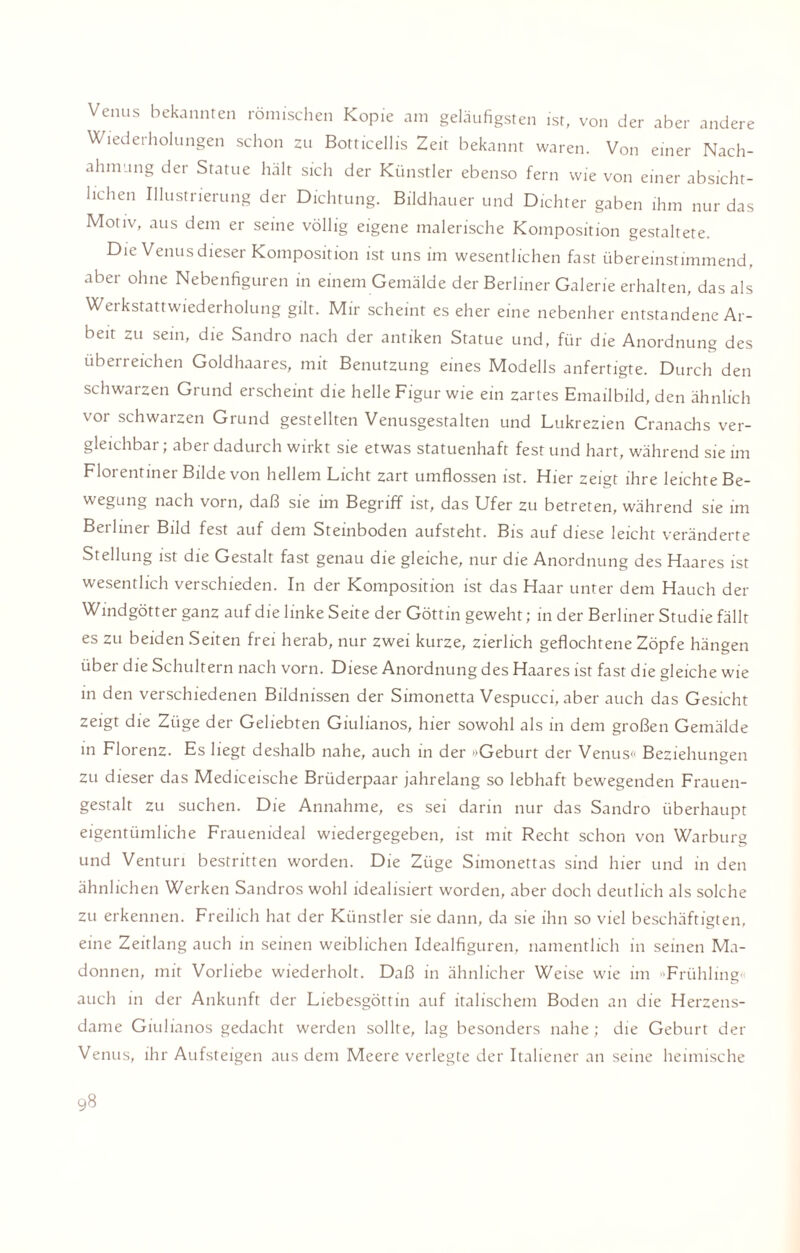 Venus bekannten römischen Kopie am geläufigsten ist, von der aber andere Wiederholungen schon zu Botticellis Zeit bekannt waren. Von einer Nach¬ ahmung der Statue hält sich der Künstler ebenso fern wie von einer absicht¬ lichen Illustrierung der Dichtung. Bildhauer und Dichter gaben ihm nur das Motiv, aus dem er seine völlig eigene malerische Komposition gestaltete. Die Venus dieser Komposition ist uns im wesentlichen fast übereinstimmend, aber ohne Nebenfiguren in einem Gemälde der Berliner Galerie erhalten, das als Werkstattwiederholung gilt. Mir scheint es eher eine nebenher entstandene Ar¬ beit zu sein, die Sandro nach der antiken Statue und, für die Anordnung des überreichen Goldhaares, mit Benutzung eines Modells anfertigte. Durch den schwarzen Grund erscheint die helle Figur wie ein zartes Emailbild, den ähnlich vor schwarzen Grund gestellten Venusgestalten und Lukrezien Cranachs ver¬ gleichbar ; aber dadurch wirkt sie etwas statuenhaft fest und hart, während sie im Florentiner Bilde von hellem Licht zart umflossen ist. Hier zeigt ihre leichte Be¬ wegung nach vorn, daß sie im Begriff ist, das Ufer zu betreten, während sie im Berliner Bild fest auf dem Steinboden aufsteht. Bis auf diese leicht veränderte Stellung ist die Gestalt fast genau die gleiche, nur die Anordnung des Haares ist wesentlich verschieden. In der Komposition ist das Haar unter dem Hauch der Windgötter ganz auf die linke Seite der Göttin geweht; in der Berliner Studie fällt es zu beiden Seiten frei herab, nur zwei kurze, zierlich geflochtene Zöpfe hängen über die Schultern nach vorn. Diese Anordnung des Haares ist fast die gleiche wie in den verschiedenen Bildnissen der Simonetta Vespucci, aber auch das Gesicht zeigt die Züge der Geliebten Giulianos, hier sowohl als in dem großen Gemälde in Florenz. Es liegt deshalb nahe, auch in der »Geburt der Venus« Beziehungen zu dieser das Mediceische Brüderpaar jahrelang so lebhaft bewegenden Frauen¬ gestalt zu suchen. Die Annahme, es sei darin nur das Sandro überhaupt eigentümliche Frauenideal wiedergegeben, ist mit Recht schon von Warburg und Venturi bestritten worden. Die Züge Simonettas sind hier und in den ähnlichen Werken Sandros wohl idealisiert worden, aber doch deutlich als solche zu erkennen. Freilich hat der Künstler sie dann, da sie ihn so viel beschäftigtem eine Zeitlang auch in seinen weiblichen Idealfiguren, namentlich in seinen Ma¬ donnen, mit Vorliebe wiederholt. Daß in ähnlicher Weise wie im »Frühling« auch in der Ankunft der Liebesgöttin auf italischem Boden an die Herzens¬ dame Giulianos gedacht werden sollte, lag besonders nahe ; die Geburt der Venus, ihr Aufsteigen aus dem Meere verlegte der Italiener an seine heimische