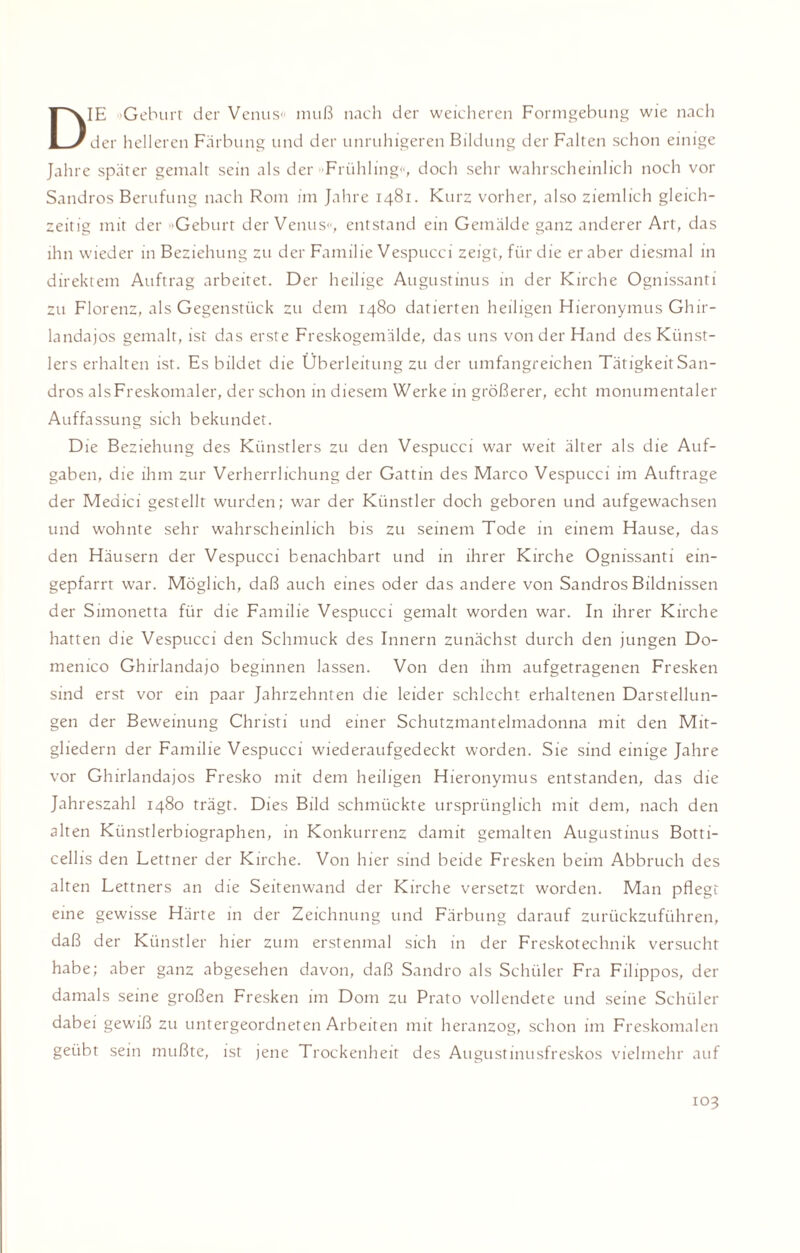 DIE »Geburt der Venus« muß nach der weicheren Formgebung wie nach der helleren Färbung und der unruhigeren Bildung der Falten schon einige Jahre später gemalt sein als der »Frühling«, doch sehr wahrscheinlich noch vor Sandros Berufung nach Rom im Jahre 1481. Kurz vorher, also ziemlich gleich¬ zeitig mit der »Geburt der Venus«, entstand ein Gemälde ganz anderer Art, das ihn wieder in Beziehung zu der Familie Vespucci zeigt, für die er aber diesmal in direktem Auftrag arbeitet. Der heilige Augustinus in der Kirche Ognissanti zu Florenz, als Gegenstück zu dem 1480 datierten heiligen Hieronymus Ghir- landajos gemalt, ist das erste Freskogemälde, das uns von der Hand des Künst¬ lers erhalten ist. Es bildet die Überleitung zu der umfangreichen Tätigkeit San¬ dros als Freskomaler, der schon in diesem Werke in größerer, echt monumentaler Auffassung sich bekundet. Die Beziehung des Künstlers zu den Vespucci war weit älter als die Auf¬ gaben, die ihm zur Verherrlichung der Gattin des Marco Vespucci im Aufträge der Medici gestellt wurden; war der Künstler doch geboren und aufgewachsen und wohnte sehr wahrscheinlich bis zu seinem Tode in einem Hause, das den Häusern der Vespucci benachbart und in ihrer Kirche Ognissanti ein- gepfarrt war. Möglich, daß auch eines oder das andere von Sandros Bildnissen der Simonetta für die Familie Vespucci gemalt worden war. In ihrer Kirche hatten die Vespucci den Schmuck des Innern zunächst durch den jungen Do¬ menico Ghirlandajo beginnen lassen. Von den ihm aufgetragenen Fresken sind erst vor ein paar Jahrzehnten die leider schlecht erhaltenen Darstellun¬ gen der Beweinung Christi und einer Schutzmantelmadonna mit den Mit¬ gliedern der Familie Vespucci wiederaufgedeckt worden. Sie sind einige Jahre vor Ghirlandajos Fresko mit dem heiligen Hieronymus entstanden, das die Jahreszahl 1480 trägt. Dies Bild schmückte ursprünglich mit dem, nach den alten Künstlerbiographen, in Konkurrenz damit gemalten Augustinus Botti¬ cellis den Lettner der Kirche. Von hier sind beide Fresken beim Abbruch des alten Lettners an die Seitenwand der Kirche versetzt worden. Man pflegt eine gewisse Härte in der Zeichnung und Färbung darauf zurückzuführen, daß der Künstler hier zum erstenmal sich in der Freskotechnik versucht habe; aber ganz abgesehen davon, daß Sandro als Schüler Fra Filippos, der damals seine großen Fresken im Dom zu Prato vollendete und seine Schüler dabei gewiß zu untergeordneten Arbeiten mit heranzog, schon im Freskomalen geübt sein mußte, ist jene Trockenheit des Augustinusfreskos vielmehr auf