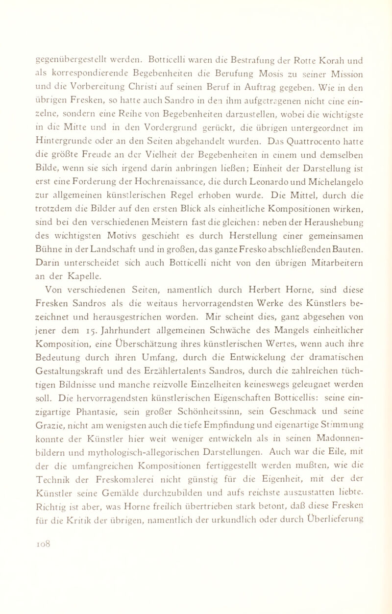 gegenübergestellt werden. Botticelli waren die Bestrafung der Rotte Korah und als korrespondierende Begebenheiten die Berufung Mosis zu seiner Mission und die Vorbereitung Christi auf seinen Beruf in Auftrag gegeben. Wie in den übrigen Fresken, so hatte auch Sandro in den ihm aufgetragenen nicht eine ein¬ zelne, sondern eine Reihe von Begebenheiten darzustellen, wobei die wichtigste in die Mitte und in den Vordergrund gerückt, die übrigen untergeordnet im Hintergründe oder an den Seiten abgehandelt wurden. Das Quattrocento hatte die größte Freude an der Vielheit der Begebenheiten in einem und demselben Bilde, wenn sie sich irgend darin anbringen ließen; Einheit der Darstellung ist erst eine Forderung der Hochrenaissance, die durch Leonardo und Michelangelo zur allgemeinen künstlerischen Regel erhoben wurde. Die Mittel, durch die trotzdem die Bilder auf den ersten Blick als einheitliche Kompositionen wirken, sind bei den verschiedenen Meistern fast die gleichen: neben der Heraushebung des wichtigsten Motivs geschieht es durch Herstellung einer gemeinsamen Bühne in der Landschaft und in großen, das ganze Fresko abschließenden Bauten. Darin unterscheidet sich auch Botticelli nicht von den übrigen Mitarbeitern an der Kapelle. Von verschiedenen Seiten, namentlich durch Herbert Home, sind diese Fresken Sandros als die weitaus hervorragendsten Werke des Künstlers be¬ zeichnet und herausgestrichen worden. Mir scheint dies, ganz abgesehen von jener dem 15. Jahrhundert allgemeinen Schwäche des Mangels einheitlicher Komposition, eine Überschätzung ihres künstlerischen Wertes, wenn auch ihre Bedeutung durch ihren Umfang, durch die Entwickelung der dramatischen Gestaltungskraft und des Erzählertalents Sandros, durch die zahlreichen tüch¬ tigen Bildnisse und manche reizvolle Einzelheiten keineswegs geleugnet werden soll. Die hervorragendsten künstlerischen Eigenschaften Botticellis: seine ein¬ zigartige Phantasie, sein großer Schönheitssinn, sein Geschmack und seine Grazie, nicht am wenigsten auch die tiefe Empfindung und eigenartige Stimmung konnte der Künstler hier weit weniger entwickeln als in seinen Madonnen¬ bildern und mythologisch-allegorischen Darstellungen. Auch war die Eile, mit der die umfangreichen Kompositionen fertiggestellt werden mußten, wie die Technik der Freskomalerei nicht günstig für die Eigenheit, mit der der Künstler seine Gemälde durchzubilden und aufs reichste auszustatten liebte. Richtig ist aber, was Horne freilich übertrieben stark betont, daß diese Fresken für die Kritik der übrigen, namentlich der urkundlich oder durch Überlieferung