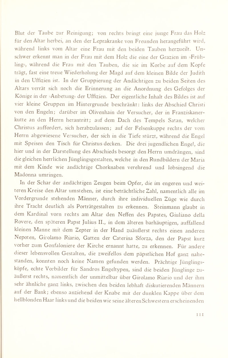 Blut der Taube zur Reinigung; von rechts bringt eine junge Frau das Holz für den Altar herbei, an den der Leprakranke von Freunden herangeführt wird, während links vom Altar eine Frau mit den beiden Tauben herzueilt. Un¬ schwer erkennt man in der Frau mit dem Holz die eine der Grazien im 'Früh¬ ling«, während die Frau mit den Tauben, die sie im Korbe auf dem Kopfe trägt, fast eine treue Wiederholung der Magd auf dem kleinen Bilde der Judith in den Uffizien ist. In der Gruppierung der Andächtigen zu beiden Seiten des Altars verrät sich noch die Erinnerung an die Anordnung des Gefolges der Könige in der 'Anbetung« der Uffizien. Der eigentliche Inhalt des Bildes ist auf vier kleine Gruppen im Hintergründe beschränkt: links der Abschied Christi von den Engeln; darüber im Olivenhain der Versucher, der in Franziskaner¬ kutte an den Herrn herantritt; auf dem Dach des Tempels Satan, welcher Christus auffordert, sich herabzulassen; auf der Felsenkuppe rechts der vom Herrn abgewiesene Versucher, der sich in die Tiefe stürzt, während die Engel mit Speisen den Tisch für Christus decken. Die drei jugendlichen Engel, die hier und in der Darstellung des Abschieds besorgt den Herrn umdrängen, sind die gleichen herrlichen Jünglingsgestalten, welche in den Rundbildern der Maria mit dem Kinde wie andächtige Chorknaben verehrend und lobsingend die Madonna umringen. In der Schar der andächtigen Zeugen beim Opfer, die im engeren und wei¬ teren Kreise den Altar umstehen, ist eine beträchtliche Zahl, namentlich alle im Vordergründe stehenden Männer, durch ihre individuellen Züge wie durch ihre Tracht deutlich als Porträtgestalten zu erkennen. Steinmann glaubt in dem Kardinal vorn rechts am Altar den Neffen des Papstes, Giuliano della Rovere, den späteren Papst Julius II., in dem älteren barhäuptigen, auffallend kleinen Manne mit dem Zepter in der Hand zuäußerst rechts einen anderen Nepoten, Girolamo Riario, Gatten der Caterina Sforza, den der Papst kurz vorher zum Gonfaloniere der Kirche ernannt hatte, zu erkennen. Für andere dieser lebensvollen Gestalten, die zweifellos dem päpstlichen Hof ganz nahe¬ standen, konnten noch keine Namen gefunden werden. Prächtige Jünglings¬ köpfe, echte Vorbilder für Sandros Engeltypen, sind die beiden Jünglinge zu¬ äußerst rechts, namentlich der unmittelbar über Girolamo Riario und der ihm sehr ähnliche ganz links, zwischen den beiden lebhaft diskutierenden Männern auf der Bank; ebenso anziehend der Knabe mit der dunklen Kappe über dem hellblonden Haar links und die beiden wie seine älteren Schwestern erscheinenden