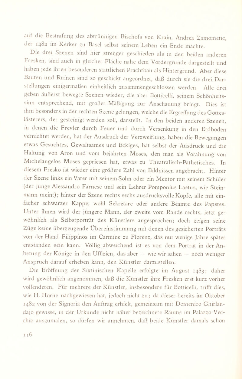 auf die Bestrafung des abtrünnigen Bischofs von Krain, Andrea Zamometic, der 1482 im Kerker zu Basel selbst seinem Leben ein Ende machte. Die drei Szenen sind hier strenger geschieden als in den beiden anderen Fresken, sind auch in gleicher Fläche nahe dem Vordergründe dargestellt und haben jede ihren besonderen stattlichen Prachtbau als Hintergrund. Aber diese Bauten und Ruinen sind so geschickt angeordnet, daß durch sie die drei Dar¬ stellungen einigermaßen einheitlich zusammengeschlossen werden. Alle drei geben äußerst bewegte Szenen wieder, die aber Botticelli, seinem Schönheits¬ sinn entsprechend, mit großer Mäßigung zur Anschauung bringt. Dies ist ihm besonders in der rechten Szene gelungen, welche die Ergreifung des Gottes¬ lästerers, der gesteinigt werden soll, darstellt. In den beiden anderen Szenen, in denen die Frevler durch Feuer und durch Versenkung in den Erdboden vernichtet werden, hat der Ausdruck der Verzweiflung, haben die Bewegungen etwas Gesuchtes, Gewaltsames und Eckiges, hat selbst der Ausdruck und die Haltung von Aron und vom bejahrten Moses, den man als Vorahnung von Michelangelos Moses gepriesen hat, etwas zu Theatralisch-Pathetisches. In diesem Fresko ist wieder eine größere Zahl von Bildnissen angebracht. Hinter der Szene links ein Vater mit seinem Sohn oder ein Mentor mit seinem Schüler (der junge Alessandro Farnese und sein Lehrer Pomponius Laetus, wie Stein¬ mann meint); hinter der Szene rechts sechs ausdrucksvolle Köpfe, alle mit ein¬ facher schwarzer Kappe, wohl Sekretäre oder andere Beamte des Papstes. Unter ihnen wird der jüngere Mann, der zweite vom Rande rechts, jetzt ge¬ wöhnlich als Selbstporträt des Künstlers angesprochen; doch zeigen seine Züge keine überzeugende Übereinstimmung mit denen des gesicherten Porträts von der Hand Filippinos im Carmine zu Florenz, das nur wenige Jahre später entstanden sein kann. Völlig abweichend ist es von dem Porträt in der An¬ betung der Könige in den Uffizien, das aber — wie wir sahen — noch weniger Anspruch darauf erheben kann, den Künstler darzustellen. Die Eröffnung der Sixtinischen Kapelle erfolgte im August 1483; daher wird gewöhnlich angenommen, daß die Künstler ihre Fresken erst kurz vorher vollendeten. Für mehrere der Künstler, insbesondere für Botticelli, trifft dies, wie H. Horne nachgewiesen hat, jedoch nicht zu; da dieser bereits im Oktober 1482 von der Signoria den Auftrag erhielt, gemeinsam mit Domenico Ghirlan- dajo gewisse, in der Urkunde nicht näher bezeichnet Räume im Palazzo Vec¬ chio auszumalen, so dürfen wir annehmen, daß beide Künstler damals schon