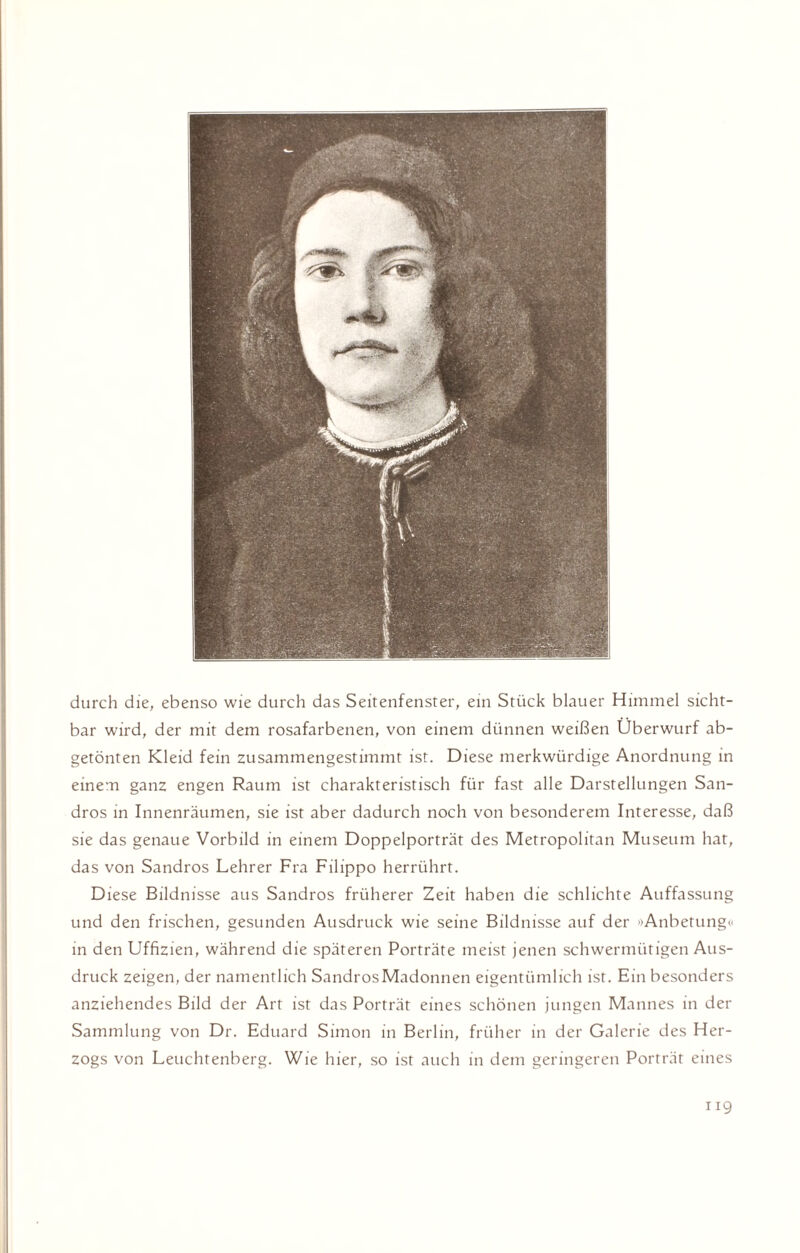 durch die, ebenso wie durch das Seitenfenster, ein Stück blauer Himmel sicht¬ bar wird, der mit dem rosafarbenen, von einem dünnen weißen Überwurf ab¬ getönten Kleid fein zusammengestimmt ist. Diese merkwürdige Anordnung in einem ganz engen Raum ist charakteristisch für fast alle Darstellungen San¬ dros in Innenräumen, sie ist aber dadurch noch von besonderem Interesse, daß sie das genaue Vorbild in einem Doppelporträt des Metropolitan Museum hat, das von Sandros Lehrer Fra Filippo herrührt. Diese Bildnisse aus Sandros früherer Zeit haben die schlichte Auffassung und den frischen, gesunden Ausdruck wie seine Bildnisse auf der »Anbetung« in den Uffizien, während die späteren Porträte meist jenen schwermütigen Aus¬ druck zeigen, der namentlich Sandros Madonnen eigentümlich ist. Ein besonders anziehendes Bild der Art ist das Porträt eines schönen jungen Mannes in der Sammlung von Dr. Eduard Simon in Berlin, früher in der Galerie des Her¬ zogs von Leuchtenberg. Wie hier, so ist auch in dem geringeren Porträt eines