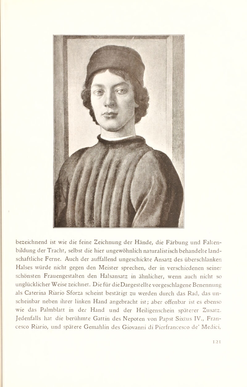 bezeichnend ist wie die feine Zeichnung der Hände, die Färbung und Falten¬ bildung der Tracht, selbst die hier ungewöhnlich naturalistisch behandelte land¬ schaftliche Ferne. Auch der auffallend ungeschickte Ansatz des überschlanken Halses würde nicht gegen den Meister sprechen, der in verschiedenen seiner schönsten Frauengestalten den Halsansatz in ähnlicher, wenn auch nicht so unglücklicher Weise zeichnet. Die für dieDargestellte vorgeschlagene Benennung als Caterina Riario Sforza scheint bestätigt zu werden durch das Rad, das un¬ scheinbar neben ihrer linken Hand angebracht ist; aber offenbar ist es ebenso wie das Palmblatt in der Hand und der Heiligenschein späterer Zusatz. Jedenfalls hat die berühmte Gattin des Nepoten von Papst Sixtus IV., Fran¬ cesco Riario, und spätere Gemahlin des Giovanni di Pierfrancesco de’ Medici, 12t
