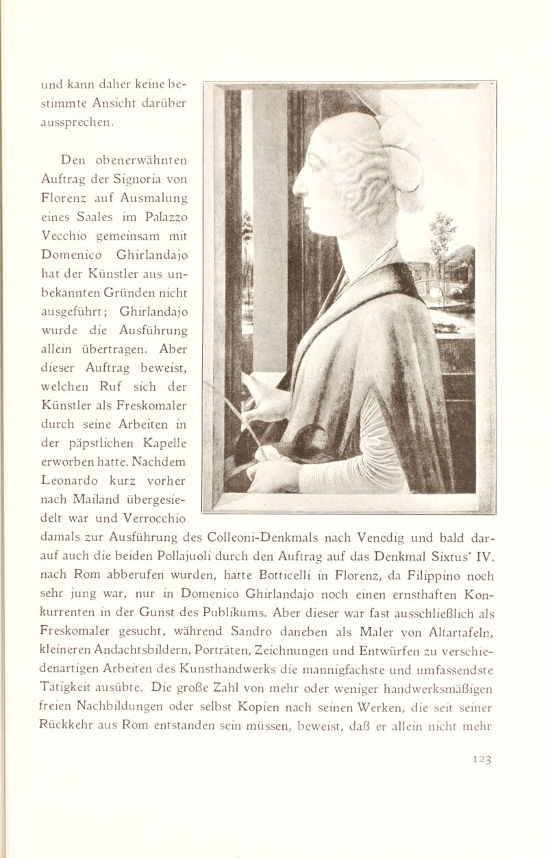 und kann daher keine be¬ stimmte Ansicht darüber aussprechen. Den obenerwähnten Auftrag der Signoria von Florenz auf Ausmalung eines Saales im Palazzo Vecchio gemeinsam mit Domenico Ghirlandajo hat der Künstler aus un¬ bekannten Gründen nicht ausgeführt; Ghirlandajo wurde die Ausführung allein übertragen. Aber dieser Auftrag beweist, welchen Ruf sich der Künstler als Freskomaler durch seine Arbeiten in der päpstlichen Kapelle erworben hatte. Nachdem Leonardo kurz vorher nach Mailand übergesie¬ delt war und Verrocchio damals zur Ausführung des Colleoni-Denkmals nach Venedig und bald dar¬ auf auch die beiden Pollajuoli durch den Auftrag auf das Denkmal Sixtus' IV. nach Rom abberufen wurden, hatte Botticelli in Florenz, da Filippino noch sehr jung war, nur in Domenico Ghirlandajo noch einen ernsthaften Kon¬ kurrenten in der Gunst des Publikums. Aber dieser war fast ausschließlich als Freskomaler gesucht, während Sandro daneben als Maler von Altartafeln, kleineren Andachtsbildern, Porträten, Zeichnungen und Entwürfen zu verschie¬ denartigen Arbeiten des Kunsthandwerks die mannigfachste und umfassendste Tätigkeit ausübte. Die große Zahl von mehr oder weniger handwerksmäßigen freien Nachbildungen oder selbst Kopien nach seinen Werken, die seit seiner Rückkehr aus Rom entstanden sein müssen, beweist, daß er allein nicht mehr