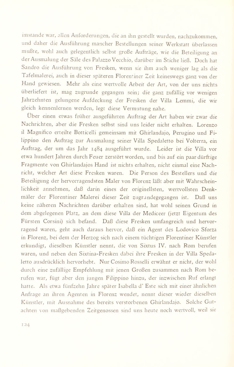 imstande war, allen Anforderungen, die an ihn gestellt wurden, nachzukommen, und daher die Ausführung mancher Bestellungen seiner Werkstatt überlassen mußte, wohl auch gelegentlich selbst große Aufträge, wie die Beteiligung an der Ausmalung der Säle des Palazzo Vecchio, darüber im Stiche ließ. Doch hat Sandro die Ausführung von Fresken, wenn sie ihm auch weniger lag als die Tafelmalerei, auch in dieser späteren Florentiner Zeit keineswegs ganz von der Hand gewiesen. Mehr als eine wertvolle Arbeit der Art, von der uns nichts überliefert ist, mag zugrunde gegangen sein; die ganz zufällig vor wenigen Jahrzehnten gelungene Aufdeckung der Fresken der Villa Lemmi, die wir gleich kennenlernen werden, legt diese Vermutung nahe. Uber einen etwas früher ausgeführten Auftrag der Art haben wir zwar die Nachrichten, aber die Fresken selbst sind uns leider nicht erhalten. Lorenzo ll Magnifico erteilte Botticelli gemeinsam mit Ghirlandajo, Perugino und Fi- lippino den Auftrag zur Ausmalung seiner Villa Spedaletto bei Volterra, ein Auftrag, der um das Jahr 1484 ausgeführt wurde. Leider ist die Villa vor etwa hundert Jahren durch Feuer zerstört worden, und bis auf ein paar dürftige Fragmente von Ghirlandajos Hand ist nichts erhalten, nicht einmal eine Nach¬ richt, welcher Art diese Fresken waren. Die Person des Bestellers und die Beteiligung der hervorragendsten Maler von Florenz läßt aber mit Wahrschein¬ lichkeit annehmen, daß darin eines der originellsten, wertvollsten Denk¬ mäler der Florentiner Malerei dieser Zeit zugrundegegangen ist. Daß uns keine näheren Nachrichten darüber erhalten sind, hat wohl seinen Grund in dem abgelegenen Platz, an dem diese Villa der Mediceer (jetzt Eigentum des Fürsten Corsini) sich befand. Daß diese Fresken umfangreich und hervor¬ ragend waren, geht auch daraus hervor, daß ein Agent des Lodovico Sforza in Florenz, bei dem der Herzog sich nach einem tüchtigen Florentiner Künstler erkundigt, dieselben Künstler nennt, die von Sixtus IV. nach Rom berufen waren, und neben den Sixtina-Fresken dabei ihre Fresken in der Villa Speda¬ letto ausdrücklich hervorhebt. Nur Cosimo Rosselli erwähnt er nicht, der wohl durch eine zufällige Empfehlung mit jenen Großen zusammen nach Rom be¬ rufen war, fügt aber den jungen Filippino hinzu, der inzwischen Ruf erlangt hatte. Als etwa fünfzehn Jahre später Isabella d’ Este sich mit einer ähnlichen Anfrage an ihren Agenten in Florenz wendet, nennt dieser wieder dieselben Künstler, mit Ausnahme des bereits verstorbenen Ghirlandajo. Solche Gut¬ achten von maßgebenden Zeitgenossen sind uns heute noch wertvoll, weil sie