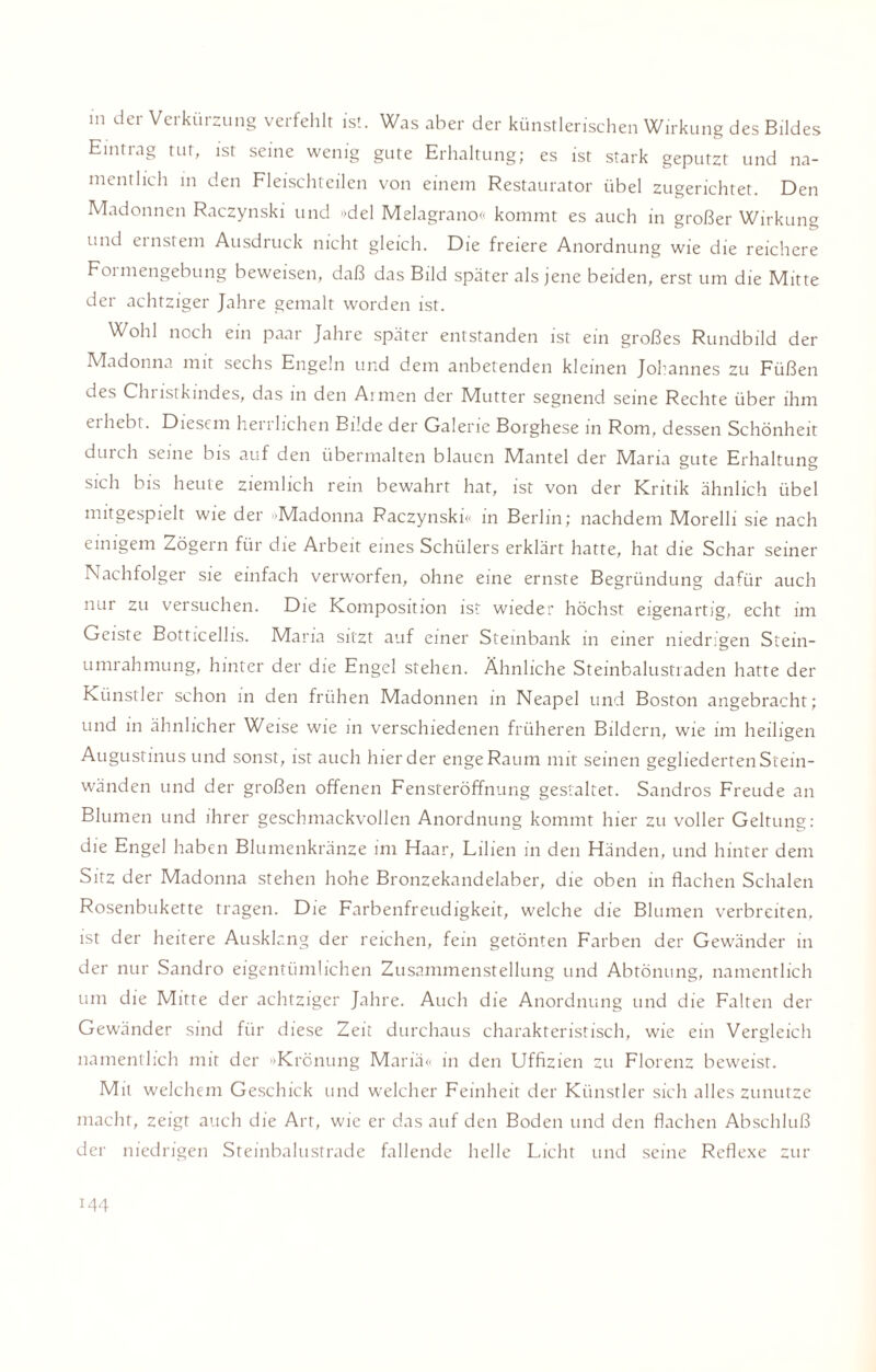 in der Verkürzung verfehlt ist. Was aber der künstlerischen Wirkung des Bildes Eintrag tut, ist seine wenig gute Erhaltung; es ist stark geputzt und na¬ mentlich in den Fleischteilen von einem Restaurator übel zugerichtet. Den Madonnen Raczynski und »del Melagrano« kommt es auch in großer Wirkung und ernstem Ausdruck nicht gleich. Die freiere Anordnung wie die reichere Foi mengebung beweisen, daß das Bild später als jene beiden, erst um die Mitte der achtziger Jahre gemalt worden ist. Wohl noch ein paar Jahre später entstanden ist ein großes Rundbild der Madonna mit sechs Engeln und dem anbetenden kleinen Johannes zu Füßen des Christkindes, das in den Armen der Mutter segnend seine Rechte über ihm eihebt. Diesem herrlichen Bilde der Galerie Borghese in Rom, dessen Schönheit durch seine bis auf den übermalten blauen Mantel der Maria gute Erhaltung sich bis heute ziemlich rein bewahrt hat, ist von der Kritik ähnlich übel mitgespielt wie der »Madonna Raczynski« in Berlin; nachdem Morelli sie nach einigem Zögern für die Arbeit eines Schülers erklärt hatte, hat die Schar seiner Nachfolger sie einfach verworfen, ohne eine ernste Begründung dafür auch nur zu versuchen. Die Komposition ist wieder höchst eigenartig, echt im Geiste Botticellis. Maria sitzt auf einer Steinbank in einer niedrigen Stein- Umrahmung, hinter der die Engel stehen. Ähnliche Steinbalustraden hatte der Künstler schon in den frühen Madonnen in Neapel und Boston angebracht; und in ähnlicher Weise wie in verschiedenen früheren Bildern, wie im heiligen Augustinus und sonst, ist auch hier der enge Raum mit seinen gegliederten Stein¬ wänden und der großen offenen Fensteröffnung gestaltet. Sandros Freude an Blumen und ihrer geschmackvollen Anordnung kommt hier zu voller Geltung: die Engel haben Blumenkränze im Haar, Lilien in den Händen, und hinter dem Sitz der Madonna stehen hohe Bronzekandelaber, die oben in flachen Schalen Rosenbukette tragen. Die Farbenfreudigkeit, welche die Blumen verbreiten, ist der heitere Ausklang der reichen, fein getönten Farben der Gewänder in der nur Sandro eigentümlichen Zusammenstellung und Abtönung, namentlich um die Mitte der achtziger Jahre. Auch die Anordnung und die Falten der Gewänder sind für diese Zeit durchaus charakteristisch, wie ein Vergleich namentlich mit der »Krönung Mariä« in den Uffizien zu Florenz beweist. Mit welchem Geschick und welcher Feinheit der Künstler sich alles zunutze macht, zeigt auch die Art, wie er das auf den Boden und den flachen Abschluß der niedrigen Steinbalustrade fallende helle Licht und seine Reflexe zur