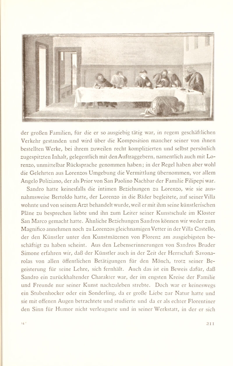 der großen Familien, für die er so ausgiebig tätig war, in regem geschäftlichen Verkehr gestanden und wird über die Komposition mancher seiner von ihnen bestellten Werke, bei ihrem zuweilen recht komplizierten und selbst persönlich zugespitzten Inhalt, gelegentlich mit den Auftraggebern, namentlich auch mit Lo- renzo, unmittelbar Rücksprache genommen haben; in der Regel haben aber wohl die Gelehrten aus Lorenzos Umgebung die Vermittlung übernommen, vor allem Angelo Poliziano, der als Prior von San Paolino Nachbar der Familie Filipepi war. Sandro hatte keinesfalls die intimen Beziehungen zu Lorenzo, wie sie aus¬ nahmsweise Bertoldo hatte, der Lorenzo in die Bäder begleitete, auf seiner Villa wohnte und von seinem Arzt behandelt wurde, weil er mit ihm seine künstlerischen Pläne zu besprechen liebte und ihn zum Leiter seiner Kunstschule im Kloster San Marco gemacht hatte. Ähnliche Beziehungen Sandros können wir weder zum Magnifico annehmen noch zu Lorenzos gleichnamigen Vetter in der Villa Castello, der den Künstler unter den Kunstmäzenen von Florenz am ausgiebigsten be¬ schäftigt zu haben scheint. Aus den Lebenserinnerungen von Sandros Bruder Simone erfahren wir, daß der Künstler auch in der Zeit der Herrschaft Savona- rolas von allen öffentlichen Betätigungen für den Mönch, trotz seiner Be¬ geisterung für seine Lehre, sich fernhält. Auch das ist ein Beweis dafür, daß Sandro ein zurückhaltender Charakter war, der im engsten Kreise der Familie und Freunde nur seiner Kunst nachzuleben strebte. Doch war er keineswegs ein Stubenhocker oder ein Sonderling, da er große Liebe zur Natur hatte und sie mit offenen Augen betrachtete und studierte und da er als echter Florentiner den Sinn für Humor nicht verleugnete und in seiner Werkstatt, in der er sich