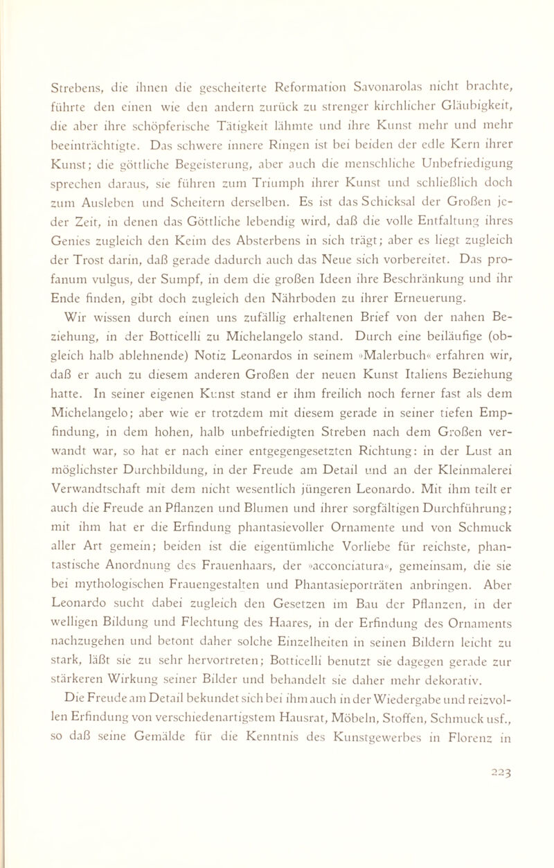 Strebens, die ihnen die gescheiterte Reformation Savonarolas nicht brachte, führte den einen wie den andern zurück zu strenger kirchlicher Gläubigkeit, die aber ihre schöpferische Tätigkeit lähmte und ihre Kunst mehr und mehr beeinträchtigte. Das schwere innere Ringen ist bei beiden der edle Kern ihrer Kunst; die göttliche Begeisterung, aber auch die menschliche Unbefriedigung sprechen daraus, sie führen zum Triumph ihrer Kunst und schließlich doch zum Ausleben und Scheitern derselben. Es ist das Schicksal der Großen je¬ der Zeit, in denen das Göttliche lebendig wird, daß die volle Entfaltung ihres Genies zugleich den Keim des Absterbens in sich trägt; aber es liegt zugleich der Trost darin, daß gerade dadurch auch das Neue sich vorbereitet. Das pro- fanum vulgus, der Sumpf, in dem die großen Ideen ihre Beschränkung und ihr Ende finden, gibt doch zugleich den Nährboden zu ihrer Erneuerung. Wir wissen durch einen uns zufällig erhaltenen Brief von der nahen Be¬ ziehung, in der Botticelli zu Michelangelo stand. Durch eine beiläufige (ob¬ gleich halb ablehnende) Notiz Leonardos in seinem »Malerbuch« erfahren wir, daß er auch zu diesem anderen Großen der neuen Kunst Italiens Beziehung hatte. In seiner eigenen Kunst stand er ihm freilich noch ferner fast als dem Michelangelo; aber wie er trotzdem mit diesem gerade in seiner tiefen Emp¬ findung, in dem hohen, halb unbefriedigten Streben nach dem Großen ver¬ wandt war, so hat er nach einer entgegengesetzten Richtung: in der Lust an möglichster Durchbildung, in der Freude am Detail und an der Kleinmalerei Verwandtschaft mit dem nicht wesentlich jüngeren Leonardo. Mit ihm teilt er auch die Freude an Pflanzen und Blumen und ihrer sorgfältigen Durchführung; mit ihm hat er die Erfindung phantasievoller Ornamente und von Schmuck aller Art gemein; beiden ist die eigentümliche Vorliebe für reichste, phan¬ tastische Anordnung des Frauenhaars, der »acconciatura«, gemeinsam, die sie bei mythologischen Frauengestalten und Phantasieporträten anbringen. Aber Leonardo sucht dabei zugleich den Gesetzen im Bau der Pflanzen, in der welligen Bildung und Flechtung des Haares, in der Erfindung des Ornaments nachzugehen und betont daher solche Einzelheiten in seinen Bildern leicht zu stark, läßt sie zu sehr hervortreten; Botticelli benutzt sie dagegen gerade zur stärkeren Wirkung seiner Bilder und behandelt sie daher mehr dekorativ. Die Freude am Detail bekundet sich bei ihm auch in der Wiedergabe und reizvol¬ len Erfindung von verschiedenartigstem Hausrat, Möbeln, Stoffen, Schmuck usf., so daß seine Gemälde für die Kenntnis des Kunstgewerbes in Florenz in