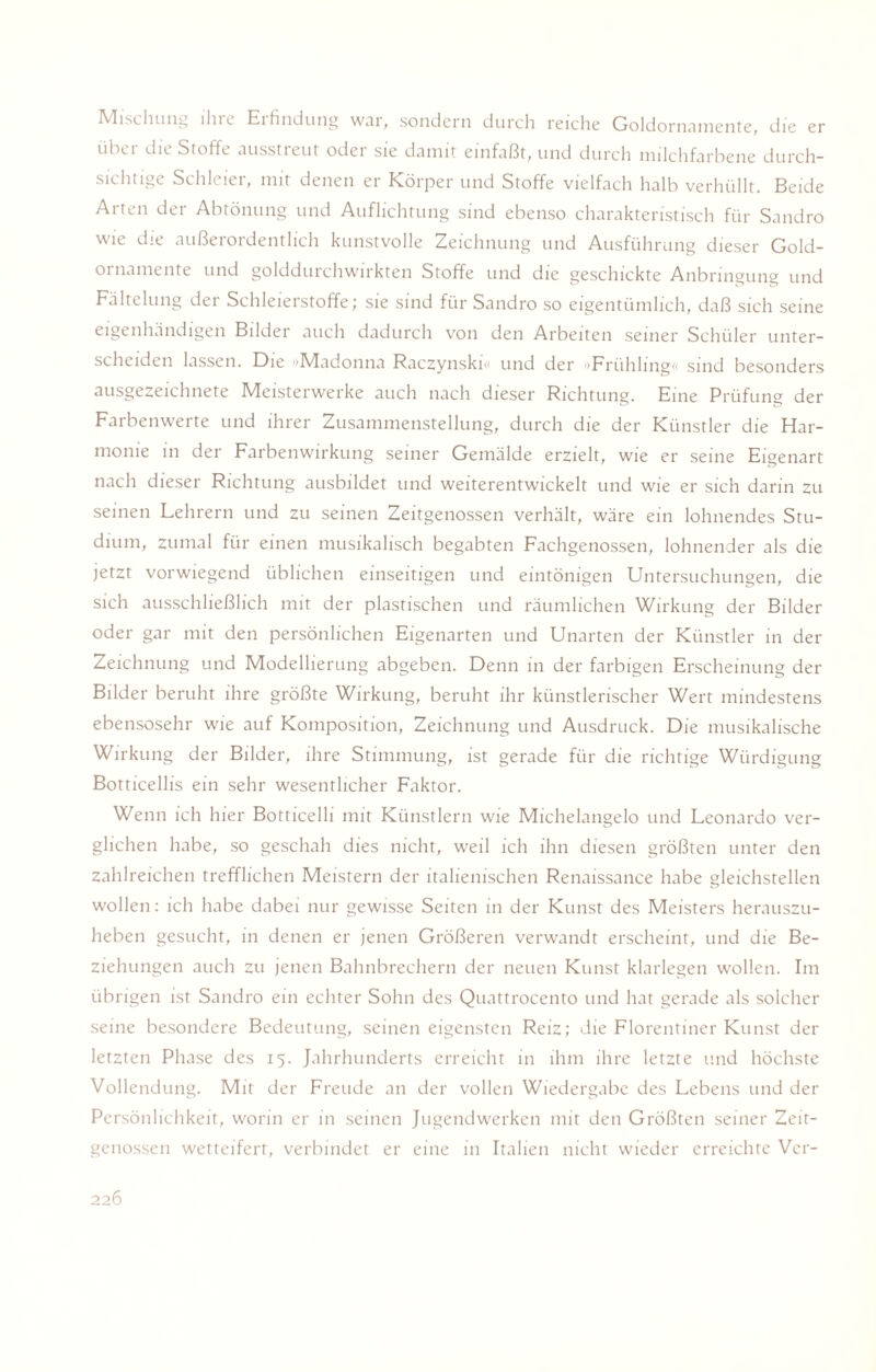 Mischung ihre Erfindung war, sondern durch reiche Goldornamente, die er ühet die Stoffe ausstieut odei sie damit einfaßt, und durch milchfarbene durch¬ sichtige Schleier, mit denen er Körper und Stoffe vielfach halb verhüllt. Beide Arten der Abtönung und Auflichtung sind ebenso charakteristisch für Sandro wie die außerordentlich kunstvolle Zeichnung und Ausführung dieser Gold¬ ornamente und golddurchwirkten Stoffe und die geschickte Anbringung und Fältelung der Schleierstoffe; sie sind für Sandro so eigentümlich, daß sich seine eigenhändigen Bilder auch dadurch von den Arbeiten seiner Schüler unter¬ scheiden lassen. Die »Mtadonna Raczynski« und der 'Frühling sind besonders ausgezeichnete Meisterwerke auch nach dieser Richtung. Eine Prüfung der Farbenwerte und ihrer Zusammenstellung, durch die der Künstler die Har¬ monie in der Farbenwirkung seiner Gemälde erzielt, wie er seine Eigenart nach dieser Richtung ausbildet und weiterentwickelt und wie er sich darin zu seinen Lehrern und zu seinen Zeitgenossen verhält, wäre ein lohnendes Stu¬ dium, zumal für einen musikalisch begabten Fachgenossen, lohnender als die jetzt vorwiegend üblichen einseitigen und eintönigen Untersuchungen, die sich ausschließlich mit der plastischen und räumlichen Wirkung der Bilder oder gar mit den persönlichen Eigenarten und Unarten der Künstler in der Zeichnung und Modellierung abgeben. Denn in der farbigen Erscheinung der Bilder beruht ihre größte Wirkung, beruht ihr künstlerischer Wert mindestens ebensosehr wie auf Komposition, Zeichnung und Ausdruck. Die musikalische Wirkung der Bilder, ihre Stimmung, ist gerade für die richtige Würdigung Botticellis ein sehr wesentlicher Faktor. Wenn ich hier Botticelli mit Künstlern wie Michelangelo und Leonardo ver¬ glichen habe, so geschah dies nicht, weil ich ihn diesen größten unter den zahlreichen trefflichen Meistern der italienischen Renaissance habe gleichstellen wollen: ich habe dabei nur gewisse Seiten in der Kunst des Meisters herauszu¬ heben gesucht, in denen er jenen Größeren verwandt erscheint, und die Be¬ ziehungen auch zu jenen Bahnbrechern der neuen Kunst klarlegen wollen. Im übrigen ist Sandro ein echter Sohn des Quattrocento und hat gerade als solcher seine besondere Bedeutung, seinen eigensten Reiz; die Florentiner Kunst der letzten Phase des 15. Jahrhunderts erreicht in ihm ihre letzte und höchste Vollendung. Mir der Freude an der vollen Wiedergabe des Lebens und der Persönlichkeit, worin er in seinen Jugendwerken mit den Größten seiner Zeit¬ genossen wetteifert, verbindet er eine in Italien nicht wieder erreichte Vcr-