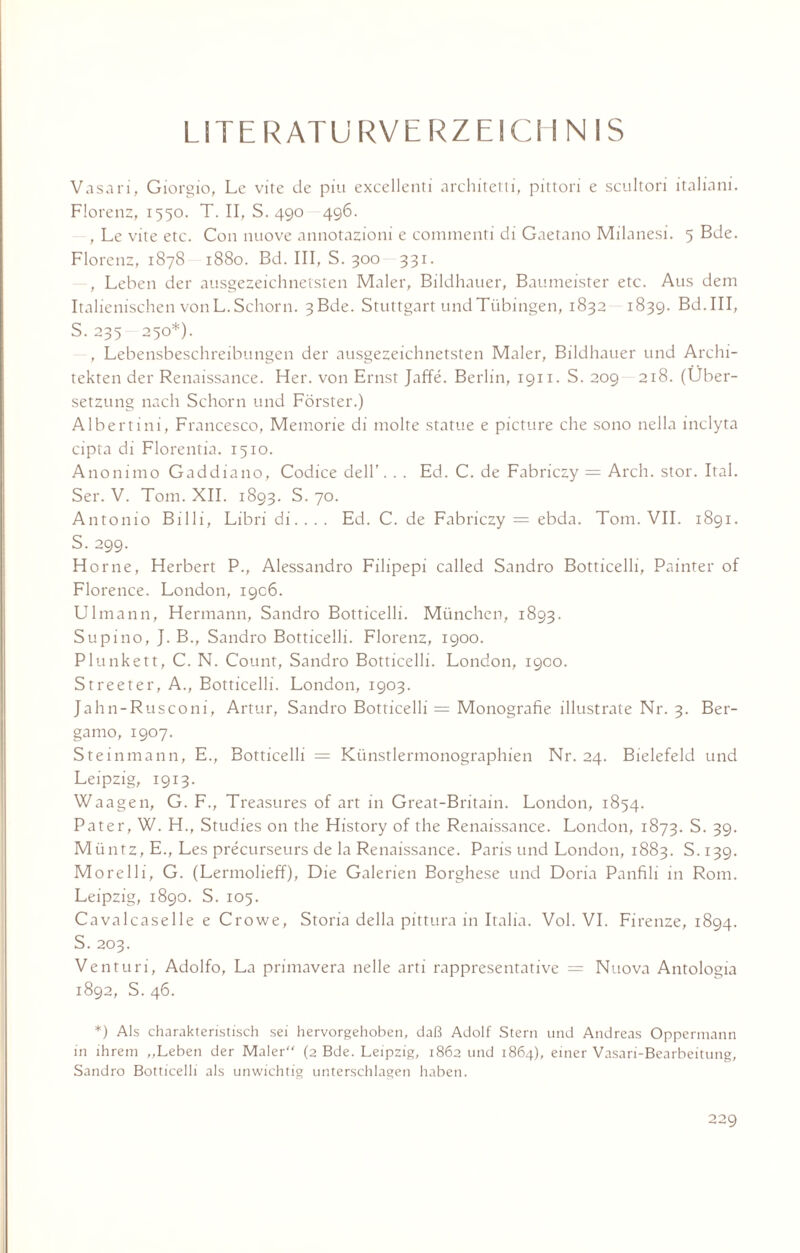 LITERATURVERZEICHNIS Vasari, Giorgio, Lc vite de piu excellenti architetti, pittori e scultori italiani. Florenz, 1550. T. II, S. 490 496. , Le vite etc. Con nuove annotazioni e commenti di Gaetano Milanesi. 5 Bde. Florenz, 1878 1880. Bd. III, S. 300 331. , Leben der ausgezeichnetsten Maler, Bildhauer, Baumeister etc. Aus dem Italienischen von L. Schorn. 3ßde. Stuttgart und Tübingen, 1832 1839. Bd.III, S. 235 250*). , Lebensbeschreibungen der ausgezeichnetsten Maler, Bildhauer und Archi¬ tekten der Renaissance. Her. von Ernst Jaffe. Berlin, 1911. S. 209 218. (Über¬ setzung nach Schorn und Förster.) Albertini, Francesco, Memorie di molte statue e picture che sono nella inclyta cipta di Florentia. 1510. Anonimo Gaddiano, Codice dell’. . . Ed. C. de Fabriczy = Arch. stör. Ital. Ser. V. Tom. XII. 1893. S. 70. Antonio Billi, Libri di.... Ed. C. de Fabriczy = ebda. Tom. VII. 1891. S. 299. Horne, Herbert P., Alessandro Filipepi called Sandro Botticelli, Painter of Florence. London, 19C6. Ulmann, Hermann, Sandro Botticelli. München, 1893. Supino, J. B., Sandro Botticelli. Florenz, 1900. Plunkett, C. N. Count, Sandro Botticelli. London, 1900. Streeter, A., Botticelli. London, 1903. Jahn-Rusconi, Artur, Sandro Botticelli = Monografie illustrate Nr. 3. Ber¬ gamo, 1907. Steinmann, E., Botticelli = Künstlermonographien Nr. 24. Bielefeld und Leipzig, 1913. Waagen, G. F., Treasures of art in Great-Britain. London, 1854. Pater, W. H., Studies 011 the History of the Renaissance. London, 1873. S. 39. Müntz, E., Les precurseurs de la Renaissance. Paris und London, 1883. S. 139. Morelli, G. (Lennolieff), Die Galerien Borghese und Doria Panfili in Rom. Leipzig, 1890. S. 105. Cavalcaselle e Crowe, Storia della pittura in Italia. Vol. VI. Firenze, 1894. S. 203. Venturi, Adolfo, La primavera nelle arti rappresentative = Nuova Antologia 1892, S. 46. *) Als charakteristisch sei hervorgehoben, daß Adolf Stern und Andreas Oppermann in ihrem „Leben der Maler“ (2 Bde. Leipzig, 1862 und 1864), einer Vasari-Bearbeitung, Sandro Botticelli als unwichtig unterschlagen haben.