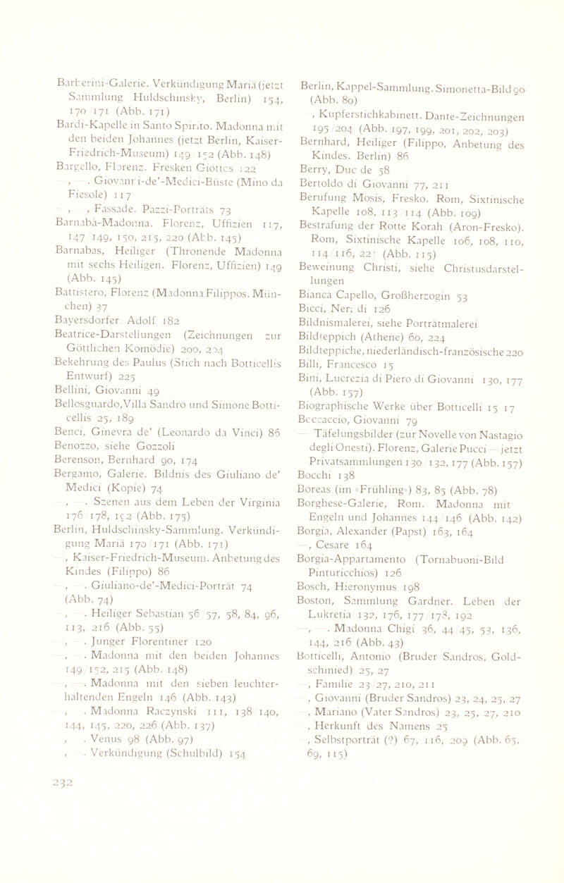 Barfcerini-Galerie. Verkündigung Mariä (jetzt Sammlung Huldschinsky, Berlin) 154, 170 171 (Abb. 171) Bardi-Kapelle in Santo Spirito. Madonna mit den beiden Johannes (jetzt Berlin, Kaiser- Friedrich-Museuni) 149 152 (Abb. 148) Bargello, Florenz. Fresken Giottcs 122 , . Giovanr i-de’-Mcdici-Biiste (Mino da Fiesoie) 117 , , Fassade. Pazzi-Porträts 73 Barnabä-Mador.na. Florenz, Uffizien 117, 147 149, 150, 215, 220 (Abb. 145) Barnabas, Heiliger (Thronende Madonna mit sechs Heiligen. Florenz, Uffizien) 149 (Abb. 145) Battistero, Florenz (Madonna Filippos. Mün¬ chen) 37 Bayersdorfer Adolf 182 Beatrice-Darstellungen (Zeichnungen zur Göttlichen Komödie) 200, 204 Bekehrung des Paulus (Stich nach Botticellis Entwurf) 225 Bellini, Giovanni 49 Bellosguardo,Villa Sandro und Simone Botti¬ cellis 25, 189 Benci, Ginevra de’ (Leonardo da Vinci) 86 Benozzo, siehe Gozzoli Berenson, Bernhard 90, 174 Bergamo, Galerie. Bildnis des Giuliano de' Medici (Kopie) 74 , . Szenen aus dem Leben der Virginia 176 178, ic2 (Abb. 175) Berlin, Huldschinsky-Sammlung. Verkündi¬ gung Mariä 170 171 (Abb. 171) , Kaiser-Friedrich-Museum. Anbetung des Kindes (Filippo) 86 , . Giuliano-de’-Medici-Porträt 74 (Abb. 74) , . Heiliger Sebastian 56 57, 58, 84, 96, 113, 216 (Abb. 55) , . Junger Florentiner 120 , . Madonna mit den beiden Johannes 149 152, 215 (Abb. 148) , . Madonna mit den sieben leuchter¬ haltenden Engeln 146 (Abb. 143) , .Madonna Raczynski 111, 138 140, 144, 143, 220, 226 (Abb. 137) , . Venus 98 (Abb. 97) , . Verkündigung (Schulbild) 154 Berlin, Kappel-Sammlung. Simonetta-Bild 90 (Abb. 80) , Kupferstichkabinett. Dante-Zeichnungen 195 204 (Abb. 197, 199, 201, 202, 203) Bernhard, Heiliger (Filippo, Anbetung des Kindes. Berlin) 86 Berry, Duc de 58 Bertoldo di Giovanni 77, 211 Berufung Mosis, Fresko. Rom, Sixtinische Kapelle 108, 113 114 (Abb. 109) Bestrafung der Rotte Korah (Aron-Fresko). Rom, Sixtinische Kapelle 106, 108, 110, 114 116, 22: (Abb. 115) Beweinung Christi, siehe Christusdarstel- lungen Bianca Capello, Großherzogin 53 Bicci, Ner; di 126 Bildnismalerei, siehe Porträtmalerei Bildteppich (Athene) 60, 224 Bildteppiche, niederländisch-französische 220 Billi, Francesco 15 Bini, Lucrezia di Piero di Giovanni 130, 177 (Abb. 157) Biographische Werke über Botticelli 1517 Bcccaccio, Giovanni 79 Täfelungsbilder (zur Novelle von Nastagio degli Onesti). Florenz, Galerie Pucci jetzt Privatsammlungen 130 132,177 (Abb. 157) Bocchi 138 Boreas (im »Frühling«) 83, 85 (Abb. 78) Borghese-Galerie, Rom. Madonna mit Engeln und Johannes 144 146 (Abb. 142) Borgia, Alexander (Papst) 163, 164 -, Cesare 164 Borgia-Appartamento (Tornabuoni-Bild Pintu ricchios) 126 Bosch, Hieronymus 198 Boston, Sammlung Gardner. Leben der Lukretia 132, 176, 177 178, 192 , . Madonna Chigi 36, 44 45, 53, 136, 144, 216 (Abb. 43) Botticelli, Antonio (Bruder Sandros, Gold¬ schmied) 25, 27 , Familie 23 27, 210, 211 , Giovanni (Bruder Sandros) 23, 24, 25, 27 , Mariano (Vater Sandros) 23, 25, 27, 210 , Herkunft des Namens 25 , Selbstporträt (?) 67, 116, 209 (Abb. 65, 69, 115)