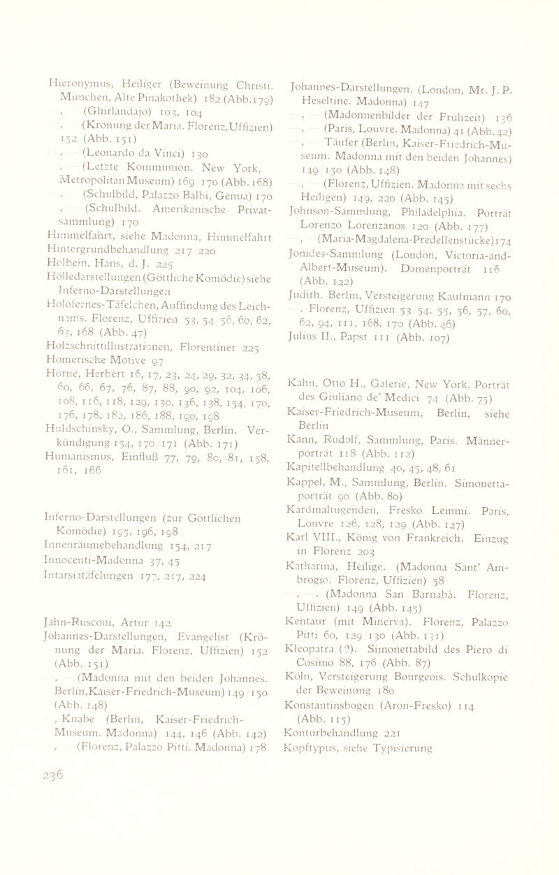 Hieronymus, Heiliger (Beweinung Christi. München, Alte Pinakothek) 182 (Abb.179) , (Ghirlandajo) 103, 104 , (Krönung der Maria. Florenz,Uffizien) 152 (Abb. 151) , (Leonardo da Vinci) 130 , (Letzte Kommunion. New York, Metropolitan Museum) 169 170 (Abb. 168) , (Schulbild, Palazzo Balbi, Genua) 170 , (Schulbild. Amerikanische Privat¬ sammlung) 170 Himmelfahrt, siehe Madonna, Himmelfahrt Hmtergrundbehandlung 217 220 Holbein, Hans, d. J. 225 Hölledarstellungen (Göttliche Komödie) siehe Inferno-Darstellungen Holofernes-Täfelchen, Auffindung des Leich¬ nams. Florenz, Uffizien 53, 54 56, 60, 62, 63, 168 (Abb. 47) Holzschnittillustrationen, Florentiner 225 Homerische Motive 97 Horne, Herbert 16, 17, 23, 24, 29, 32, 34, 58, 60, 66, 67, 76, 87, 88, 90, 92, 104, 106, 108, 116, 118, 129, 130, 136, 138, 154, 170, 176, 178, 182, 186, 188, 190, 198 Huldschinsky, O., Sammlung, Berlin. Ver¬ kündigung 154, 170 171 (Abb. 171) Humanismus, Einfluß 77, 79, 8c, 81, 158, 161, 166 Inferno-Darstellungen (zur Göttlichen Komödie) 195, 196, 198 Innenräumebehandlung 154, 217 Innocenti-Madonna 37, 45 Intarsiatäfelungen 177, 217, 224 Jahn-Rusconi, Artur 142 Johannes-Darstellungen, Evangelist (Krö¬ nung der Maria. Florenz, Uffizien) 152 (Abb. 151) , (Madonna mit den beiden Johannes. Berlin,Kaiser-Friedrich-Museum) 149 150 (Abb. 148) , Knabe (Berlin, Kaiser-Friedrich- Museum. Madonna) 144, 146 (Abb. 142) , (Florenz, Palazzo Pitti. Madonna) 178 Johannes-Darstellungen, (London, Mr. J. P. Heseltine. Madonna) 147 , (Madonnenbilder der Frühzeit) 136 , (Paris, Louvre. Madonna) 41 (Abb. 42) , Täufer (Berlin, Kaiser-Friedrich-Mu¬ seum. Madonna mit den beiden Johannes) 149 150 (Abb. 148) (Florenz, Uffizien. Madonna mit sechs Heiligen) 149, 220 (Abb. 145) Johnson-Sammlung, Philadelphia. Porträt Lorenzo Lorenzanos 120 (Abb. 177) , (Maria-Magdalena-Predellenstücke)i74 Jonides-Sammlung (London, Victoria-and- Albert-Museum). Damenporträt 116 (Abb. 122) Judith. Berlin, Versteigerung Kaufmann 170 . Florenz, Uffizien 53 54, 55, 56, 57, 60, 62, 94, in, 168, 170 (Abb. 46) Julius II., Papst in (Abb. 107) Kahn, Otto H., Galerie, New York. Porträt des Giuliano de’ Medici 74 (Abb. 75) Kaiser-Friedrich-Museum, Berlin, siehe Berlin Kann, Rudolf, Sammlung, Paris. Männer¬ porträt 118 (Abb. 112) Kapitellbehandlung 40, 45, 48, 61 Kappel, M., Sammlung, Berlin. Simonetta- porträt 90 (Abb. 80) Kardinaltugenden, Fresko Lemmi. Paris, Louvre 126, 128, 129 (Abb. 127) Karl VIII., König von Frankreich. Einzug in Florenz 203 Katharina, Heilige. (Madonna Sant’ Am- brogio. Florenz, Uffizien) 58 , . (Madonna San Barnabä. Florenz, Uffizien) 149 (Abb. 145) Kentaur (mit Minerva). Florenz, Palazzo Pitti 60, 129 130 (Abb. 131) Kleopatra (?). Simonettabild des Piero di Cosimo 88, 176 (Abb. 87) Köln, Versteigerung Bourgeois. Schulkopie der Beweinung 180 Konstantinsbogen (Aron-Fresko) 114 (Abb. 1 15) Konturbehandlung 221 Kopftypus, siehe Typisierung