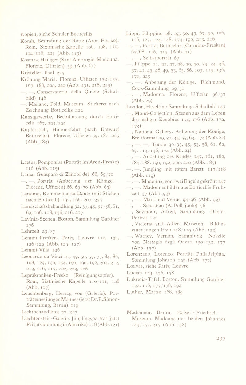 Kopien, siehe Schüler Botticellis Korah, Bestrafung der Rotte (Aron-Fresko). Rom, Sixtinische Kapelle 106, 108, iio, 114 116, 221 (Abb. 115) Kosmas, Heiliger (Sant'Ambrogio-Madonna. Florenz, Uffizien) 59 (Abb. 61) Kristeller, Paul 225 Krönung Mariä. Florenz, Uffizien 152 153, 167, 188, 200, 220 (Abb. 151, 218, 219) , Conservatono della Quiete (Schul¬ bild) 146 . Mailand, Poldi-Museum. Stickerei nach Zeichnung Botticellis 224 Kunstgewerbe, Beeinflussung durch Botti¬ celli 167, 223 224 Kupferstich, Himmelfahrt (nach Entwurf Botticellis). Florenz, Uffizien 59, 182, 225 (Abb. 183) Laetus, Pomponius (Porträt im Aron-Fresko) 116 (Abb. 115) Lama, Guasparo di Zanobi del 66, 69 70 , - , Porträt (Anbetung der Könige. Florenz, Uffizien) 66, 69 70 (Abb. 65) Landino, Kommentar zu Dante (mit Stichen nach Botticelli) 195, 196, 207, 225 Landschaftsbehandlung 32, 37, 43, 57/58,61, 63, 106, 108, 156, 216, 217 Lavinia-Szenen. Boston, Sammlung Gardner 176 Lehrzeit 23 27 Lemmi-Fresken. Paris, Louvre 112, 124, 126/129 (Abb. 125, 127) Lemmi-Villa 126 Leonardo da Vinci 21, 49, 50, 57, 73, 84, 86, 108, 123, 130, 154, 156, 190, 192, 202, 212, 213, 216, 217, 222, 223, 226 Leprakranken-Fresko (Reinigungsopfer). Rom, Sixtinische Kapelle iio/in, 128 (Abb. 107) Leuchtenberg, Herzog von (Galerie). Por¬ trät eines jungen Mannes (jetzt Dr.E.Simon- Sammlung, Berlin) 119 Lichtbehandlung 57, 217 Liechtenstein-Galerie. Jünglingsporträt (jetzt Lippi, Filippino 28, 29, 30, 45, 67, 90, 106, 116, 123, 124, 148, 174, 190, 213, 216 , , Porträt Botticellis (Carmine-Fresken) 67 68, 116, 213 (Abb. 21) , , Selbstporträt 67 , Filippo 21, 22, 27, 28, 29, 30, 33, 34/ 36’ 37,41,45,48,49, 53,63, 86, 103, 119, 136, 170, 225 , , Anbetung der Könige. Richmond, Cook-Sammlung 29 30 , , Madonna. Florenz, Uffizien 36 37 (Abb. 29) London, Heseltine-Sammlung. Schulbild 147 —, Mond-Collection. Szenen aus dem Leben des heiligen Zenobius 174, 176 (Abb. 172, 173) —, National Gallery. Anbetung der Könige, Breitformat 29, 32,45, 53,63, 174 (Abb.22) , . , Tondo 30 33, 45, 53, 58, 61, 62, 63, 113, 136, 174 (Abb. 24) , . Anbetung des Kindes 147, 161, 182, 184 188, 190, 192, 200, 220 (Abb. 185) —, - .Jüngling mit rotem Barett 117 118 (Abb. 119) —, —. Madonna, von zwei Engeln gekrönt 147 —, - . Madonnenbilder aus Botticellis Früh¬ zeit 37 (Abb. 93) - . Mars und Venus 94/96 (Abb. 93) —, —. Sebastian (A. Pollajuolo) 56 , Seymour, Alfred, Sammlung. Dante- Porträt 122 ., Victona-and-Albert-Museum. Bildnis einer jungen Frau 118 119 (Abb. 122) —, Watney, Vernon, Sammlung. Novelle von Nastagio degli Onesti 130 132, 177 (Abb. 157) Lorenzano, Lorenzo, Porträt. Philadelphia, Sammlung Johnson 120 (Abb. 177) Louvre, siehe Paris, Louvre Lucian 154, 156, 158 Lukretia-Tafel. Boston, Sammlung Gardner 132,176,177/178, 192 Luther, Martin 168, 189 Madonnen. Berlin, Kaiser - Friedrich- Museum. Madonna mit beiden Johannes