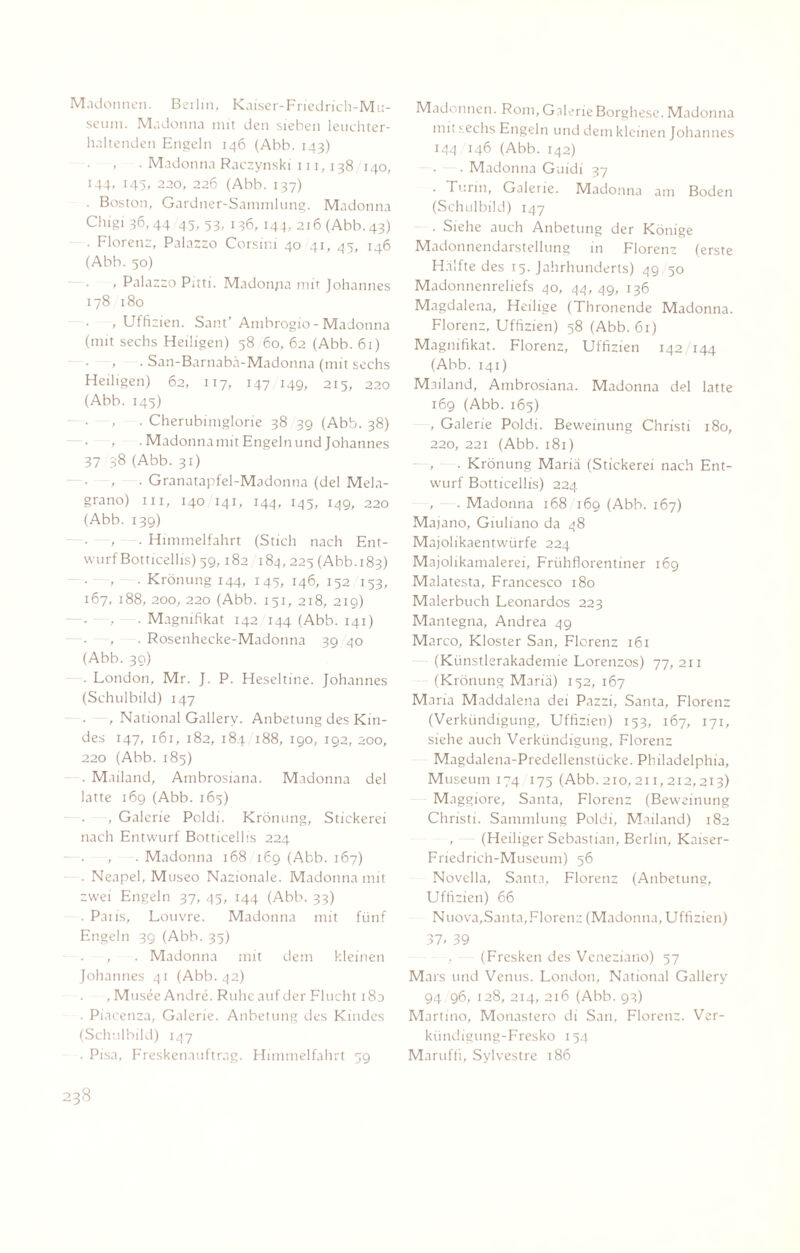 Madonnen. Berlin, Kaiser-Friedrich-Mu- seum. Madonna mit den sieben leuchter¬ haltenden Engeln 146 (Abb. 143) . Madonna Raczynski in, 138 140, 144, 145, 220, 226 (Abb. 137) . Boston, Gardner-Sammlung. Madonna Chigi 36,44 45/ 53/ 136, 144, 216 (Abb.43) . Florenz, Palazzo Corsini 40 41, 45, 146 (Abb. 50) , Palazzo Pitti. Madon/ia mit Johannes 178 180 , Uffizien. Sant’ Ambrogio-Madonna (mit sechs Heiligen) 58 60, 62 (Abb. 61) . San-Barnabä-Madonna (mit sechs Heiligen) 62, 117, 147 149, 215, 220 (Abb. 145) , . Cherubimglorie 38 39 (Abb. 38) , . Madonna mit Engeln und Johannes 37 38 (Abb. 31) ■ , . Granatapfel-Madonna (del Mela- grano) m, 140 141, 144, 145, 149, 220 (Abb. 139) , . Himmelfahrt (Stich nach Ent¬ wurf Botticellis) 59, 182 184,225 (Abb.183) ... Krönung 144, 145, 146, 152 153, 167, 188, 200, 220 (Abb. 151, 218, 219) . -, —. Magnifikat 142 144 (Abb. 141) —. , .Rosenhecke-Madonna 3940 (Abb. 39) . London, Mr. J. P. Heseltine. Johannes (Schulbild) 147 , National Gallery. Anbetung des Kin¬ des 147, 161, 182, 184 188, 190, 192, 200, 220 (Abb. 185) . Mailand, Ambrosiana. Madonna del latte 16g (Abb. 165) , Galerie Pcldi. Krönung, Stickerei nach Entwurf Botticellis 224 . , . Madonna 168 169 (Abb. 167) . Neapel, Museo Nazionale. Madonna mit zwei Engeln 37, 45, 144 (Abb. 33) . Paiis, Louvre. Madonna mit fünf Engeln 39 (Abb. 35) , . Madonna mit dem kleinen Johannes 41 (Abb. 42) , Musee Andre. Ruhe auf der Flucht 180 . Piacenza, Galerie. Anbetung des Kindes (Schulbild) 147 . Pisa, Freskenauftrag. Himmelfahrt 39 Madonnen. Rom, Galerie Borghese. Madonna mit sechs Engeln und dem kleinen Johannes 144 146 (Abb. 142) . Madonna Guidi 37 . Turin, Galerie. Madonna am Boden (Schulbild) 147 . Siehe auch Anbetung der Könige Madonnendarstellung in Florenz (erste Hälfte des 15. Jahrhunderts) 49/50 Madonnenreliefs 40, 44, 49, 136 Magdalena, Heilige (Thronende Madonna. Florenz, Uffizien) 58 (Abb. 61) Magnifikat. Florenz, Uffizien 142/144 (Abb. 141) Mailand, Ambrosiana. Madonna del latte 169 (Abb. 165) , Galerie Poldi. Beweinung Christi 180, 220, 221 (Abb. 181) , . Krönung Mariä (Stickerei nach Ent¬ wurf Botticellis) 224 , . Madonna 168 169 (Abb. 167) Majano, Giuliano da 48 Majolikaentwürfe 224 Majolikamalerei, Frühflorentiner 169 Malatesta, Francesco 180 Malerbuch Leonardos 223 Mantegna, Andrea 49 Marco, Kloster San, Florenz 161 (Künstlerakademie Lorenzos) 77, 211 (Krönung Mariä) 152, 167 Maria Maddalena dei Pazzi, Santa, Florenz (Verkündigung, Uffizien) 153, 167, 171, siehe auch Verkündigung, Florenz Magdalena-Predellenstücke. Philadelphia, Museum 174 175 (Abb. 210,211,212,213) Maggiore, Santa, Florenz (Beweinung Christi. Sammlung Poldi, Mailand) 182 , (Heiliger Sebastian, Berlin, Kaiser- Friedrich-Museum) 56 Novella, Santa, Florenz (Anbetung, Uffizien) 66 Nuova,Santa,Florenz (Madonna, Uffizien) 37/ 39 (Fresken des Veneziano) 57 Mars und Venus. London, National Gallery 94 96, 128, 214, 216 (Abb. 93) Martino, Monastero di San, Florenz. Ver¬ kündigung-Fresko 154 Maruffi, Sylvestre 186