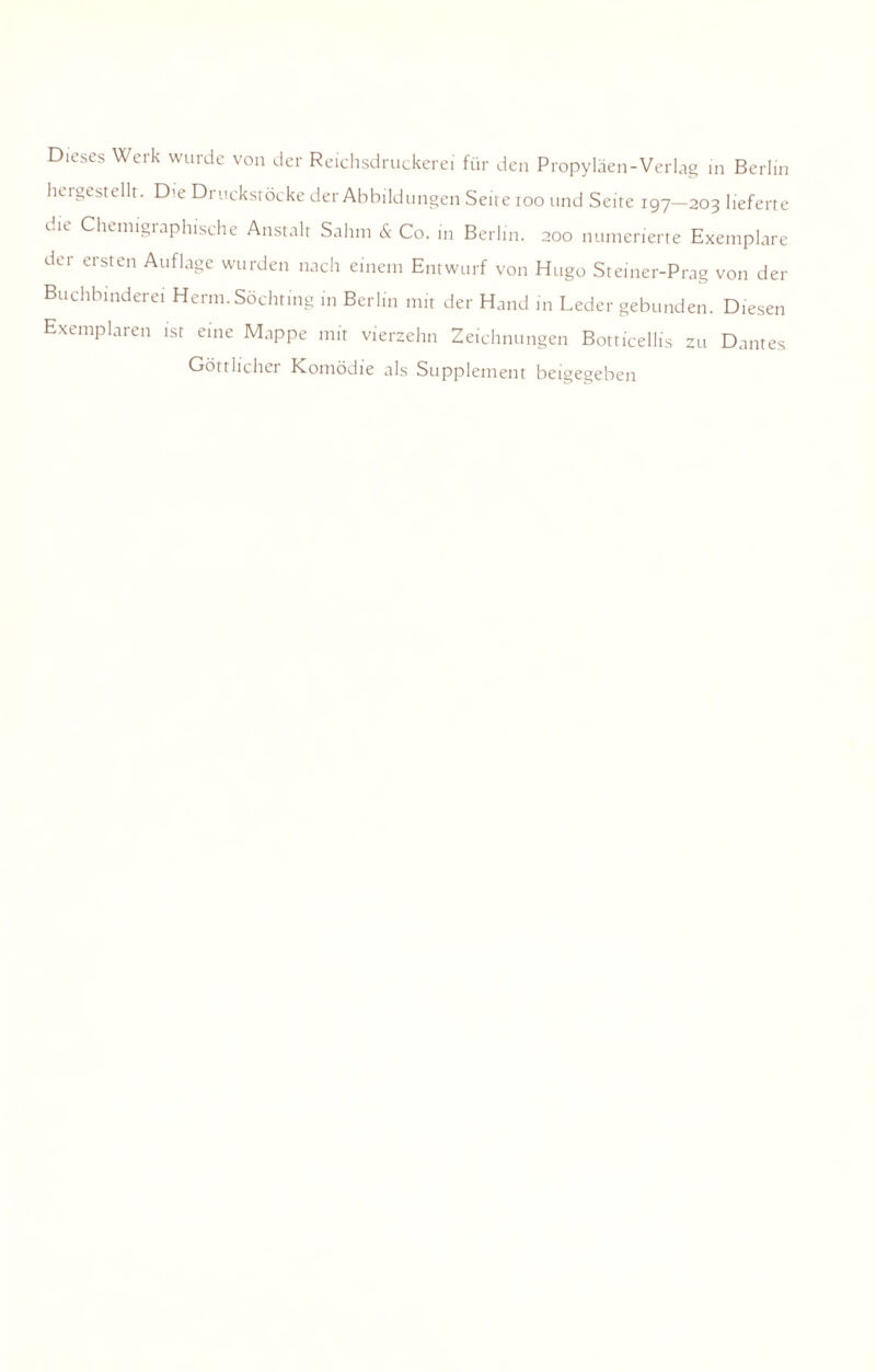 Dieses Werk wurde von der Reichsdruckerei für den Propyläen-Verlag in Berlin hergestellt. Die Druckstöcke der Abbildungen Seite ioo und Seite 197—203 lieferte «..n Chemigiaphische Anstalt Sahm & Co. in Berlin. 200 numerierte Exemplare der ersten Auflage wurden nach einem Entwurf von Hugo Steiner-Prag von der Buchbinderei Herrn. Söchting in Berlin mir der Hand in Leder gebunden. Diesen Exemplaren ist eine Mappe mit vierzehn Zeichnungen Botticellis zu Dantes Göttlicher Komödie als Supplement beigegeben