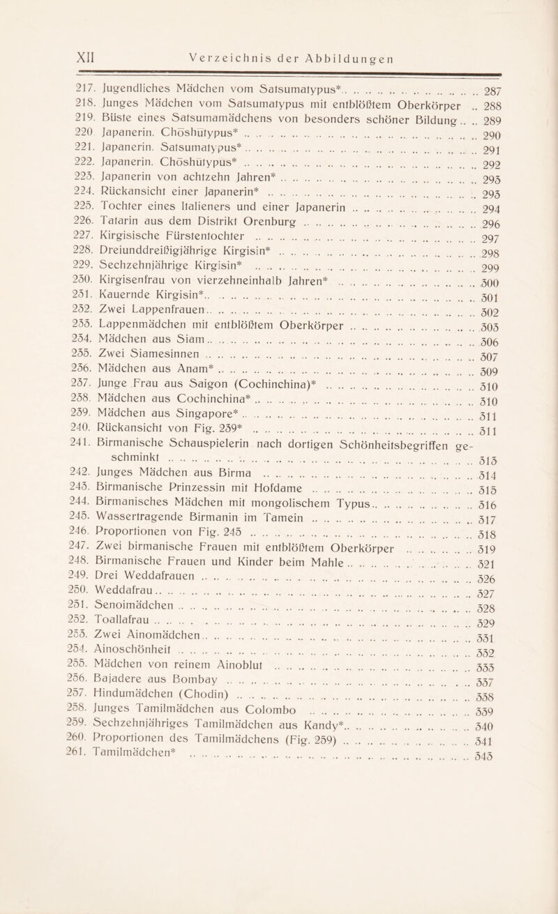 217. jugendliches Mädchen vom Satsumatypus*.287 218. junges Mädchen vom Satsumatypus mit entblößtem Oberkörper .. 288 219. Büste eines Satsumamädchens von besonders schöner Bildung.. .. 289 220 Japanerin. Chöshutypus*.290 221. Japanerin. Satsumatypus*.291 222. Japanerin. Chöshutypus* .292 225. Japanerin von achtzehn Jahren*.295 224. Rückansicht einer Japanerin* .295 225. Tochter eines Italieners und einer Japanerin .294 226. Tatarin aus dem Distrikt Orenburg .296 227. Kirgisische Fürstentochter .297 228. Dreiunddreißigjährige Kirgisin* .298 229. Sechzehnjährige Kirgisin* .299 250. Kirgisenfrau von vierzehneinhalb Jahren* .300 251. Kauernde Kirgisin*.. 252. Zwei Lappenfrauen.302 255. Lappenmädchen mit entblößtem Oberkörper.. 303 254. Mädchen aus Siam .. ..305 255. Zwei Siamesinnen. 307 256. Mädchen aus Anam*. 309 257. Junge Frau aus Saigon (Cochinchina)* .310 258. Mädchen aus Cochinchina*.310 259. Mädchen aus Singapore*. 311 240. Rückansicht von Fig. 259* . 3H 241. Birmanische Schauspielerin nach dortigen Schönheitsbegriffen ge¬ schminkt . 31£ 242. Junges Mädchen aus Birma . 314 245. Birmanische Prinzessin mit Hofdame .313 244. Birmanisches Mädchen mit mongolischem Typus.316 245. Wassertragende Birmanin im Tamein .317 246. Proportionen von Fig. 245 . 31§ 247. Zwei birmanische Frauen mit entblößtem Oberkörper .319 248. Birmanische Frauen und Kinder beim Mahle. .. .. . 321 249. Drei Weddafrauen . 325 250. Weddafrau. 327 251. Senoimädchen. 32§ 252. Toallafrau. 329 255. Zwei Ainomädchen. 331 254. Ainoschönheit . 332 255. Mädchen von reinem Ainoblut .333 256. Bajadere aus Bombay . 337 257. Hindumädchen (Chodin) .33g 258. Junges ramilmädchen aus Colombo .339 259. Sechzehnjähriges Tamilmädchen aus Kandy*.340 260. Proportionen des Tamilmädchens (Fig. 259) . 341 261. Tamilmädchen* . 343