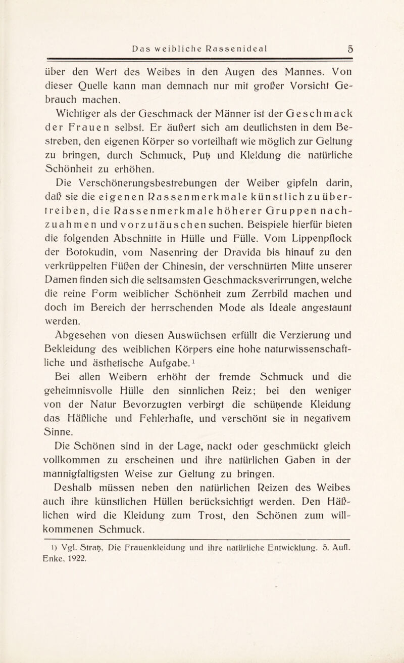 über den Wert des Weibes in den Augen des Mannes. Von dieser Quelle kann man demnach nur mit großer Vorsicht Ge¬ brauch machen. Wichtiger als der Geschmack der Männer ist der Geschmack der Frauen selbst. Er äußert sich am deutlichsten in dem Be¬ streben, den eigenen Körper so vorteilhaft wie möglich zur Geltung zu bringen, durch Schmuck, Put* und Kleidung die natürliche Schönheit zu erhöhen. Die Verschönerungsbestrebungen der Weiber gipfeln darin, daß sie die eigenen Rassenmerkmale künstlich zu über¬ treiben, die Rassenmerkmale höherer Gruppen nach- zuahm e n und vorzutäuschen suchen. Beispiele hierfür bieten die folgenden Abschnitte in Hülle und Fülle. Vom Lippenpflock der Botokudin, vom Nasenring der Dravida bis hinauf zu den verkrüppelten Füßen der Chinesin, der verschnürten Mitte unserer Damen finden sich die seltsamsten Geschmacksverirrungen, welche die reine Form weiblicher Schönheit zum Zerrbild machen und doch im Bereich der herrschenden Mode als Ideale angestaunt werden. Abgesehen von diesen Auswüchsen erfüllt die Verzierung und Bekleidung des weiblichen Körpers eine hohe naturwissenschaft¬ liche und ästhetische Aufgabe.1 Bei allen Weibern erhöht der fremde Schmuck und die geheimnisvolle Hülle den sinnlichen Reiz; bei den weniger von der Natur Bevorzugten verbirgt die schürende Kleidung das Häßliche und Fehlerhafte, und verschönt sie in negativem Sinne. Die Schönen sind in der Lage, nackt oder geschmückt gleich vollkommen zu erscheinen und ihre natürlichen Gaben in der mannigfaltigsten Weise zur Geltung zu bringen. Deshalb müssen neben den natürlichen Reizen des Weibes auch ihre künstlichen Hüllen berücksichtigt werden. Den Häß¬ lichen wird die Kleidung zum Trost, den Schönen zum will¬ kommenen Schmuck. l) Vgl. Straf?, Die Frauenkleidung und ihre natürliche Entwicklung. 5. Aufl. Enke, 1922.