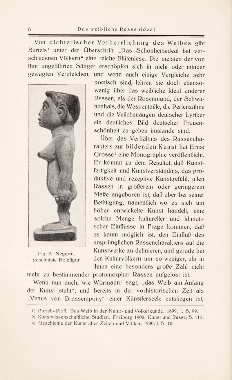 Von dichterischer Verherrlichung des Weibes gibt Bartels1 unter der Überschrift „Das Schönheitsideal bei ver¬ schiedenen Völkern“ eine reiche Blütenlese. Die meisten der von ihm angeführten Sänger erschöpfen sich in mehr oder minder gewagten Vergleichen, und wenn auch einige Vergleiche sehr poetisch sind, lehren sie doch ebenso¬ wenig über das weibliche Ideal anderer Rassen, als der Rosenmund, der Schwa¬ nenhals, die Wespentaille, die Perlenzähne und die Veilchenaugen deutscher Lyriker ein deutliches Bild deutscher Frauen¬ schönheit zu geben imstande sind. Über das Verhältnis des Rassencha¬ rakters zur bildenden Kunst hat Ernst Grosse2 3 eine Monographie veröffentlicht. Er kommt zu dem Resultat, daß Kunst¬ fertigkeit und Kunstverständnis, das pro¬ duktive und rezeptive Kunstgefühl, allen Rassen in größerem oder geringerem Maße angeboren ist, daß aber bei seiner Betätigung, namentlich wo es sich um höher entwickelte Kunst handelt, eine solche Menge kultureller und klimati¬ scher Einflüsse in Frage kommen, daß es kaum möglich ist, den Einfluß des ursprünglichen Rassencharakters auf die Kunstwerke zu definieren, und gerade bei den Kulturvölkern um so weniger, als in ihnen eine besonders große Zahl nicht mehr zu bestimmender protomorpher Rassen aufgelöst ist. Wenn nun auch, wie Wörmann:) sagt, „das Weib am Anfang der Kunst steht“, und bereits in der vorhistorischen Zeit als „Venus von Brassempouy“ einer Künstlerseele entstiegen ist, 1) Bartels-Ploß, Das Weib in der Natur-und Völkerkunde, 1899, 1, S, 99. 2) Kunstwissenschaftliche Studien. Freiburg 1900, Kunst und Rasse, S. 115. 3) Geschichte der Kunst aller Zeiten und Völker, 1900, I, S. 10. Fig. 2. Negerin, geschnitzte Holzfigur