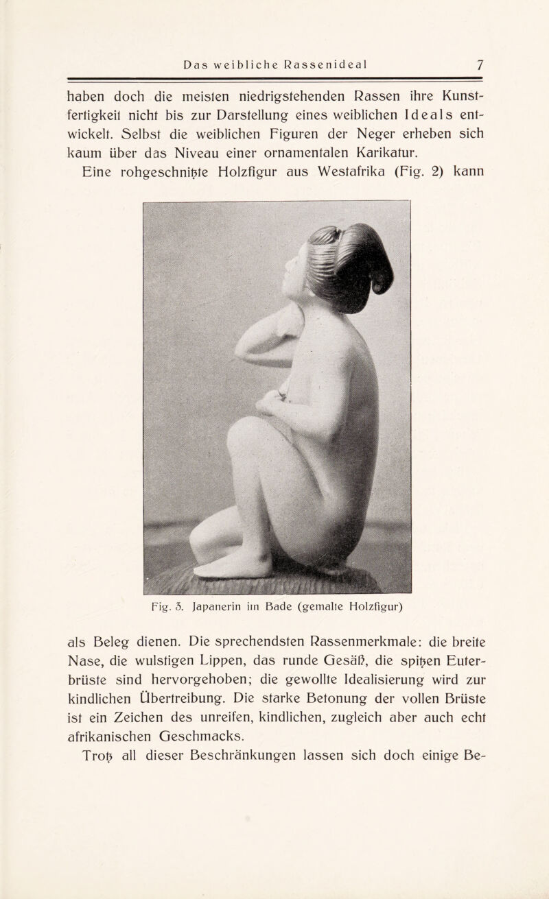 haben doch die meislen niedrigstehenden Rassen ihre Kunst¬ fertigkeil nicht bis zur Darstellung eines weiblichen Ideals ent¬ wickelt. Selbst die weiblichen Figuren der Neger erheben sich kaum über das Niveau einer ornamentalen Karikatur. Eine rohgeschni^te Holzfigur aus Westafrika (Fig. 2) kann Fig. 5. Japanerin iin Bade (gemalte Holzfigur) als Beleg dienen. Die sprechendsten Rassenmerkmale: die breite Nase, die wulstigen Lippen, das runde Gesäß, die spieen Euter¬ brüste sind hervorgehoben; die gewollte Idealisierung wird zur kindlichen Übertreibung. Die starke Betonung der vollen Brüste ist ein Zeichen des unreifen, kindlichen, zugleich aber auch echt afrikanischen Geschmacks. Trot* all dieser Beschränkungen lassen sich doch einige Be-