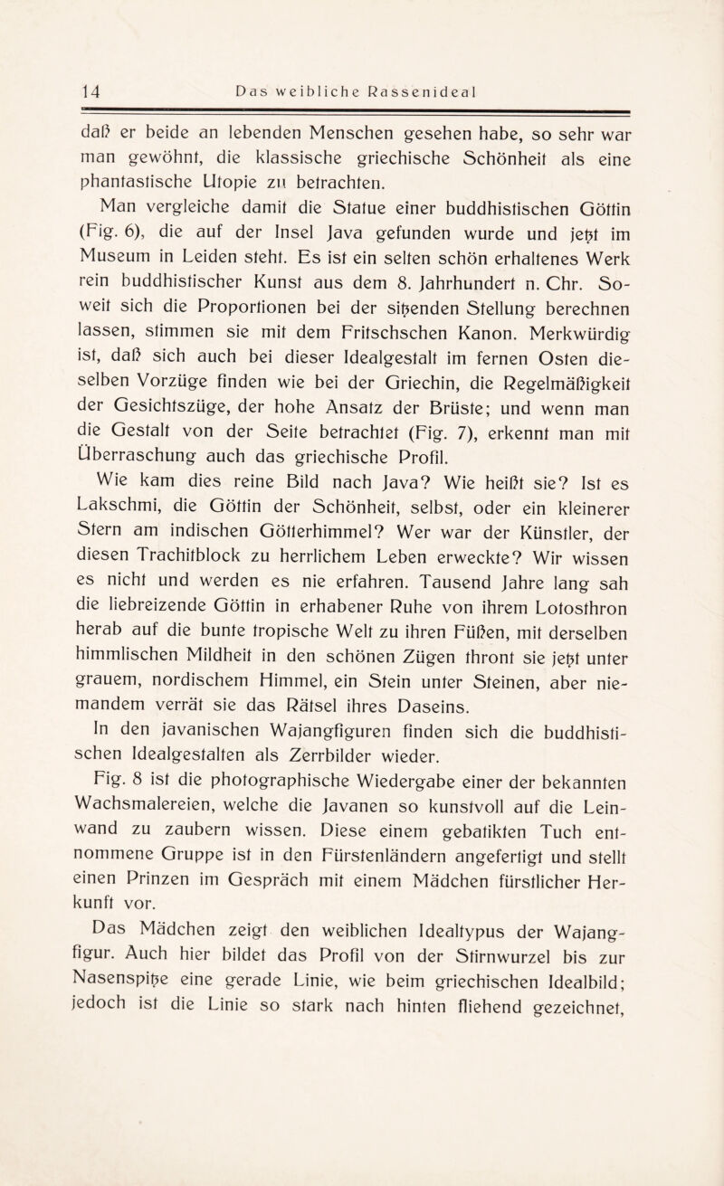 daß er beide an lebenden Menschen gesehen habe, so sehr war man gewöhnt, die klassische griechische Schönheit als eine phantastische Utopie zw betrachten. Man vergleiche damit die Statue einer buddhistischen Göttin (Fig. 6), die auf der Insel Java gefunden wurde und jet?t im Museum in Leiden steht. Es ist ein selten schön erhaltenes Werk rein buddhistischer Kunst aus dem 8. Jahrhundert n. Chr. So¬ weit sich die Proportionen bei der sitzenden Stellung berechnen lassen, stimmen sie mit dem Fritschschen Kanon. Merkwürdig ist, daß sich auch bei dieser Idealgestalt im fernen Osten die¬ selben Vorzüge finden wie bei der Griechin, die Regelmäßigkeit der Gesichtszüge, der hohe Ansatz der Brüste; und wenn man die Gestalt von der Seite betrachtet (Fig. 7), erkennt man mit Überraschung auch das griechische Profil. Wie kam dies reine Bild nach Java? Wie heißt sie? Ist es Lakschmi, die Göttin der Schönheit, selbst, oder ein kleinerer Stern am indischen Götlerhimmel? Wer war der Künstler, der diesen Trachitblock zu herrlichem Leben erweckte? Wir wissen es nicht und werden es nie erfahren. Tausend Jahre lang sah die liebreizende Göttin in erhabener Ruhe von ihrem Lotosthron herab auf die bunte tropische Welt zu ihren Füßen, mit derselben himmlischen Mildheit in den schönen Zügen thront sie jetü unter grauem, nordischem Himmel, ein Stein unter Steinen, aber nie¬ mandem verrät sie das Rätsel ihres Daseins. In den javanischen Wajangfiguren finden sich die buddhisti¬ schen Idealgestalten als Zerrbilder wieder. Fig. 8 ist die photographische Wiedergabe einer der bekannten Wachsmalereien, welche die Javanen so kunstvoll auf die Lein¬ wand zu zaubern wissen. Diese einem gebatikten Tuch ent¬ nommene Gruppe ist in den Fürstenländern angefertigt und stellt einen Prinzen im Gespräch mit einem Mädchen fürstlicher Her¬ kunft vor. Das Mädchen zeigt den weiblichen Idealtypus der Wajang- figur. Auch hier bildet das Profil von der Stirnwurzel bis zur Nasenspitze eine gerade Linie, wie beim griechischen Idealbild; jedoch ist die Linie so stark nach hinten fliehend gezeichnet,