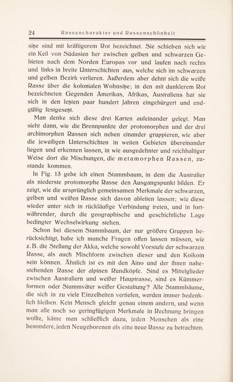 sitze sind mit kräftigerem Rot bezeichnet. Sie schieben sich wie ein Keil von Südasien her zwischen gelben und schwarzen Ge¬ bieten nach dem Norden Europas vor und laufen nach rechts und links in breite Unterschichten aus, welche sich im schwarzen und gelben Bezirk verlieren. Außerdem aber dehnt sich die weiße Rasse über die kolonialen Wohnsitze; in den mit dunklerem Rot bezeichneten Gegenden Amerikas, Afrikas, Australiens hat sie sich in den lebten paar hundert Jahren eingebürgert und end¬ gültig festgesetzt. Man denke sich diese drei Karten aufeinander gelegt. Man sieht dann, wie die Brennpunkte der protomorphen und der drei archimorphen Rassen sich neben einander gruppieren, wie aber die jeweiligen Unterschichten in weiten Gebieten übereinander liegen und erkennen lassen, in wie ausgedehnter und reichhaltiger Weise dort die Mischungen, die metamorphen Rassen, zu¬ stande kommen. In Fig. 15 gebe ich einen Stammbaum, in dem die Australier als niederste protomorphe Rasse den Ausgangspunkt bilden. Er zeigt, wie die ursprünglich gemeinsamen Merkmale der schwarzen, gelben und weißen Rasse sich davon ableiten lassen; wie diese wieder unter sich in rückläufige Verbindung treten, und in fort¬ währender, durch die geographische und geschichtliche Lage bedingter Wechselwirkung stehen. Schon bei diesem Stammbaum, der nur größere Gruppen be¬ rücksichtigt, habe ich manche Fragen offen lassen müssen, wie z. B. die Stellung der Akka, welche sowohl Vorstufe der schwarzen Rasse, als auch Mischform zwischen dieser und den Koikoin sein können. Ähnlich ist es mit den Aino und der ihnen nahe¬ stehenden 'Rasse der alpinen Rundköpfe. Sind es Mittelglieder zwischen Australiern und weißer Hauptrasse, sind es Kümmer¬ formen oder Stammväter weißer Gestaltung? Alle Stammbäume, die sich in zu viele Einzelheiten vertiefen, werden immer bedenk¬ lich bleiben. Kein Mensch gleicht genau einem andern, und wenn man alle noch so geringfügigen Merkmale in Rechnung bringen wollte, käme man schließlich dazu, jeden Menschen als eine besondere, jeden Neugeborenen als eine neue Rasse zu betrachten.