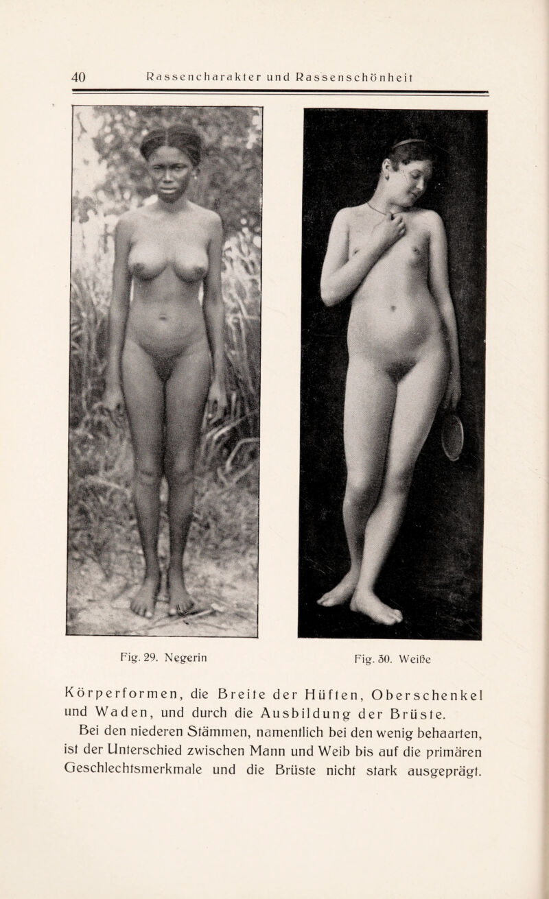 Fig. 29. Negerin Fig. 30. Weiße Körper formen, die Breite der Hüften, Oberschenkel und Waden, und durch die Ausbildung der Brüste. Bei den niederen Stämmen, namentlich bei den wenig behaarten, ist der Unterschied zwischen Mann und Weib bis auf die primären Geschlechtsmerkmale und die Brüste nicht stark ausgeprägt.